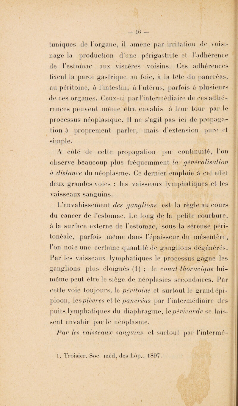 tuniques de l’organe, il amène par irritation de voisi¬ nage la production d’une périgastrite et l’adhérence de l’estomac aux viscères voisins. Ces adhérences fixent la paroi au péritoine, à c. & gastrique au foie, à la tête du pancréas, l’intestin, à l’utérus, parfois à plusieurs de ces organes. Ceux-ci par l’intermédiaire de ces adhé¬ rences peuvent même être envahis à leur tour par le processus néoplasique. Il ne s’agit pas ici de propaga¬ tion à proprement parler, mais d’extension pure et simple. A côté de cette propagation par continuité, l’on observe beaucoup plus fréquemment la généralisation ci distance du néoplasme. Ce dernier emploie à cet effet deux grandes voies : les vaisseaux lymphatiques et les vaisseaux sanguins. L’envahissement des ganglions est la règle au cours du cancer de l’estomac. Le long de la petite courbure, à la surface externe de l’estomac, sous la séreuse péri¬ tonéale, parfois même clans l’épaisseur du mésentère, l’on noie une certaine quantité de ganglions dégénérés. Par les vaisseaux lymphatiques le processus gagne les ganglions plus éloignés (J) ; le canal thoracique lui- même peut être le siège de néoplasies secondaires. Par cette voie toujours, le péritoine et surtout le grand épi¬ ploon, \esplèvres et le pancréas par l’intermédiaire des puits lymphatiques du diaphragme, \epéricarde se lais¬ sent envahir par le néoplasme. Par les vaisseaux sanguins et surtout par Pintermé- L. Troisier. Soc. méd, des hôp.. 1897.