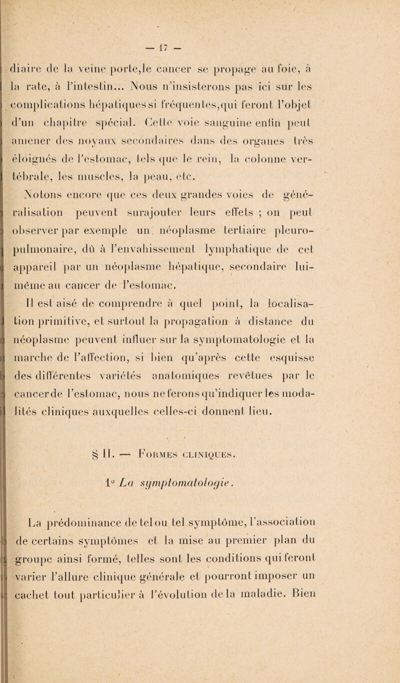 diaire de la veine porte,le cancer se propage au foie, à la rate, à l’intestin... INous n’insisterons pas ici sur les complications hépatiques si fréquentes,qui feront l’objet l amener des noyaux secondaires dans des organes très O éloignés de l’estomac, tels que le rein, la colonne ver¬ tébrale, les muscles, la peau, etc. Notons encore que ces deux grandes voies de géné- j ralisation peuvent surajouter leurs effets ; on peut observer par exemple un néoplasme tertiaire plcuro- | pulmonaire, du à l’envahissement lymphatique de cet gj appareil par un néoplasme hépatique, secondaire lui- il - . '/ t même au cancer de l’estomac. Il est aisé de comprendre à quel point, la iocalisa- i tion primitive, et surtout la propagation à distance du :i a néoplasme peuvent influer sur la symptomatologie et la i marche de l’affection, si bien qu’après cette esquisse b des différentes variétés anatomiques revêtues par le cancer de l’estomac, nous ne ferons qu’indiquer les moda- fl Iités cliniques auxquelles celles-ci donnent lieu. § II. — Formes cliniques. 1° La symptomatologie. La prédominance de tel ou tel symptôme, l’association de certains symptômes et la mise au premier plan du 8 groupe ainsi formé, telles sont les conditions qui feront varier l’allure clinique générale et pourront imposer un cachet tout particulier à l’évolution delà maladie. Bien