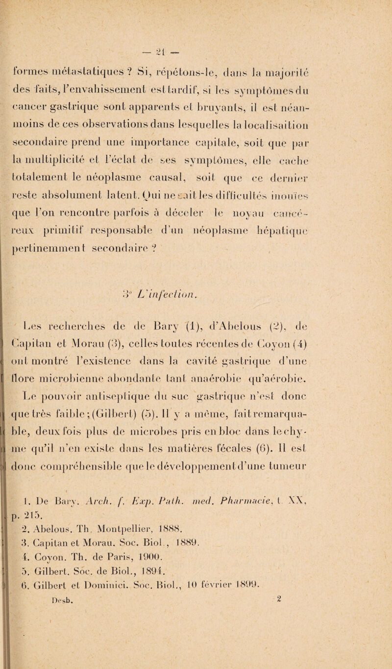 tonnes métastatiques ? Si, répétons-le, dans la majorité des 'faits, l’envahissement est tardif, si les symptômes du cancer gastrique sont apparents et bruyants, il est néan¬ moins de ces observations dans lesquelles la localisaition secondaire prend une importance capitale, soit que par la multiplicité et l’éclat de ses symptômes, elle cache totalement le néoplasme causal, soit que ce dernier reste absolument latent. Oui ne sait les difficultés inouïes que l’on rencontre parfois à déceler le noyau cancé¬ reux primitif responsable d’un néoplasme hépatique pertinemment secondaire ? 3° L infection. Les recherches de de Bary (1), d’Abelous (2), de I Capital! et Morau (3), celles toutes récentes de Goyon(4) (| ont montré l’existence dans la cavité gastrique d’une 1 f flore microbienne abondante tant anaérobie qu’aérobie. Le pouvoir antiseptique du suc gastrique n’est donc ij que très faible ; (Gilbert) (5). Il y a même, fait remarqua- il [j( ble, deux fois plus de microbes pris en bloc dans lechy- i me qu’il n’en existe dans les matières fécales (6). Il est y| donc compréhensible que le développement d’une tumeur il 1 ■ ; 1. De Barv. Arch. f. Exp. Palh. med. Pharmacie, i. XX, , p. 215. il 2. Abelous. Th. Montpellier, 1888. 3. Capital! et Morau. Soc. Biol., 1889. il 4. Coyon. Th. de Paris, 1900. !j 5. Gilbert. Soc. de Biol., 1894. (5. Gilbert et Domiuici. Soc. Biol., 10 février 1899. D<’sb. 2