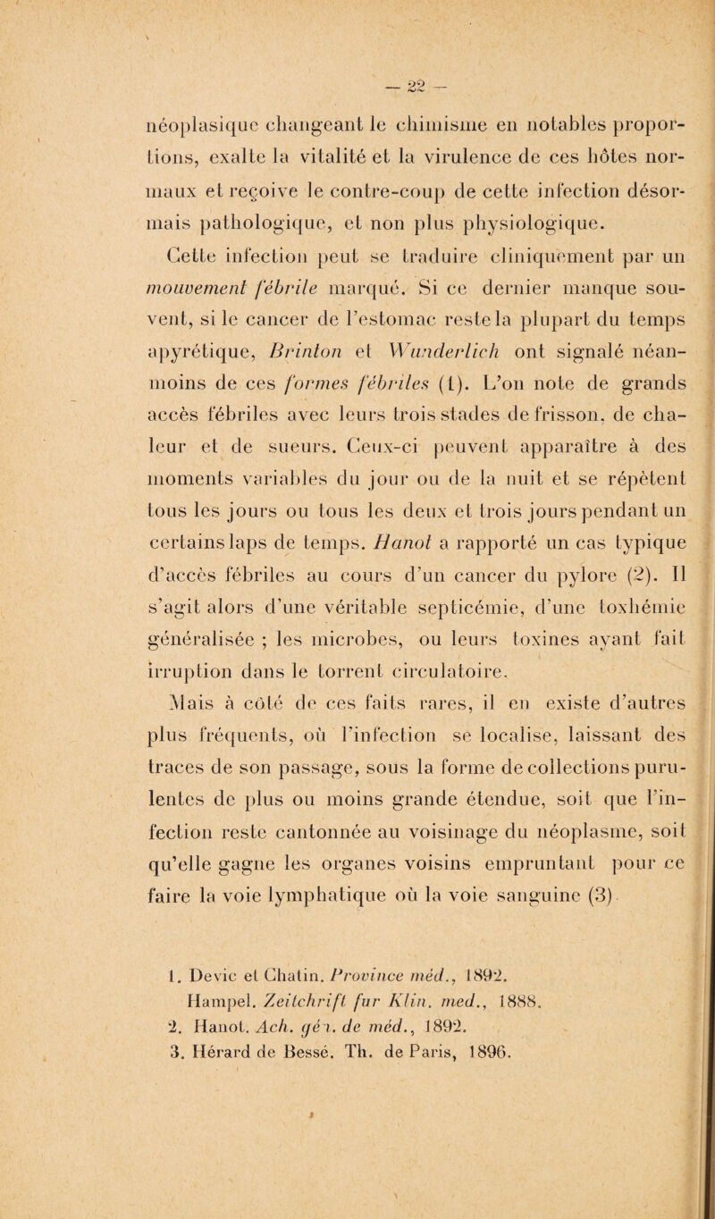 néoplasique changeant le chimisme en notables propor¬ tions, exalte la vitalité et la virulence de ces hôtes nor¬ maux et reçoive le contre-coup de cette infection désor¬ mais pathologique, et non plus physiologique. Cette infection peut se traduire cliniquement par un mouvement fébrile marqué. Si ce dernier manque sou¬ vent, si le cancer de l’estomac reste la plupart du temps apyrétique, Brinton et Wunderlich ont signalé néan¬ moins de ces formes fébriles (1). L’on note de grands accès fébriles avec leurs trois stades de frisson, de cha¬ leur et de sueurs. Ceux-ci peuvent apparaître à des moments variables du jour ou de la nuit et se répètent tous les jours ou tous les deux et trois jours pendant un certains laps de temps. Hanoi a rapporté un cas typique d’accès fébriles au cours d’un cancer du pylore (2). Il s’agit alors d’une véritable septicémie, d’une toxhémie généralisée ; les microbes, ou leurs toxines ayant fait irruption dans le torrent circulatoire. Mais à côté de ces faits rares, il en existe d’autres plus fréquents, où l’infection se localise, laissant des traces de son passage, sous la forme de collections puru¬ lentes de plus ou moins grande étendue, soit que Tin- fection reste cantonnée au voisinage du néoplasme, soit qu’elle gagne les organes voisins empruntant pour ce faire la voie lymphatique où la voie sanguine (3) 1. Dévie et Chatin. Province méd., 189*2. Hampel. Zeitchrift fur Klin, med., 1888. 2. Hanoi. Ach. géi. de méd., 1892. 3. Hérard de Bessé. Th. de Paris, 1896. »