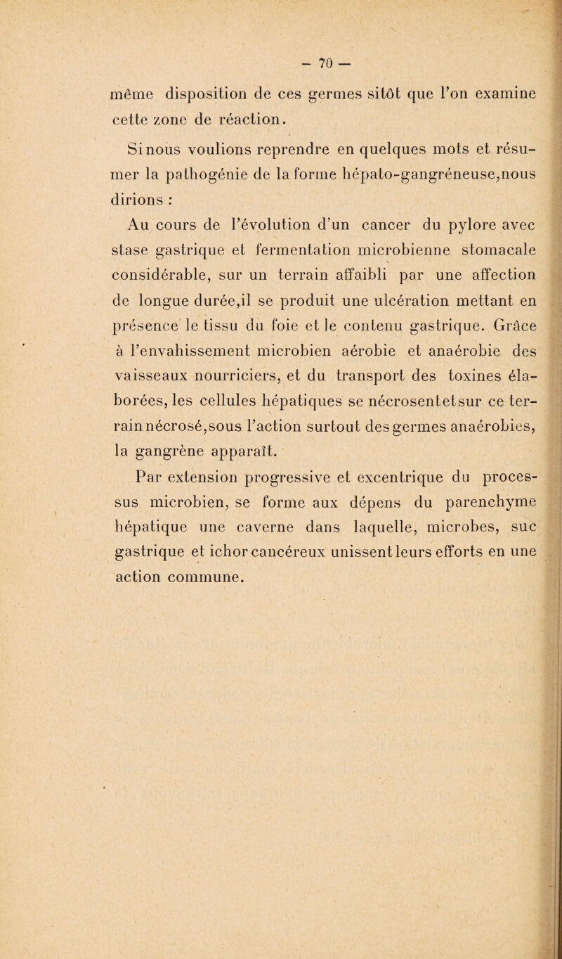 même disposition de ces germes sitôt que Ton examine cette zone de réaction. Si nous voulions reprendre en quelques mots et résu¬ mer la pathogénie de la forme hépato-gangréneuse,nous dirions : Au cours de révolution d’un cancer du pylore avec stase gastrique et fermentation microbienne stomacale considérable, sur un terrain affaibli par une affection de longue durée,il se produit une ulcération mettant en présence le tissu du foie et le contenu gastrique. Grâce à renvahissement microbien aérobie et anaérobie des vaisseaux nourriciers, et du transport des toxines éla¬ borées, les cellules hépatiques se nécrosentetsur ce ter¬ rain nécrosé,sous Faction surtout des germes anaérobies, la gangrène apparaît. Par extension progressive et excentrique du proces¬ sus microbien, se forme aux dépens du parenchyme hépatique une caverne dans laquelle, microbes, suc gastrique et icbor cancéreux unissent leurs efforts en une action commune.