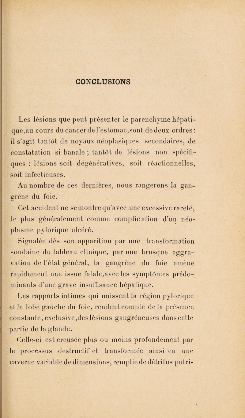 I CONCLUSIONS Les lésions que peut présenter le parenchyme hépati¬ que,au cours du cancer cle l’estomac,sont de deux ordres: il s’agit tantôt de noyaux néoplasiques secondaires, de constatation si banale ; tantôt de lésions non spécifia ques : lésions soit dégénératives, soit réactionnelles, soit infectieuses. Au nombre de ces dernières, nous rangerons la gan¬ grène du foie. Cet accident ne se montre qu’avec une excessive rareté, le plus généralement comme complication d’un néo¬ plasme pylorique ulcéré. Signalée dès son apparition par une transformation soudaine du tableau clinique, par une brusque aggra¬ vation de l’état général, la gangrène du foie amène rapidement une issue fatale,avec les symptômes prédo¬ minants d’une grave insuffisance hépatique. Les rapports intimes qui unissent la région pylorique et le lobe gauche du foie, rendent compte delà présence constante, exclusive,des lésions gangréneuses danscette partie de la glande. Celle-ci est creusée plus ou moins profondément par le processus destructif et transformée ainsi en une caverne variable de dimensions, remplie de détritus putri-