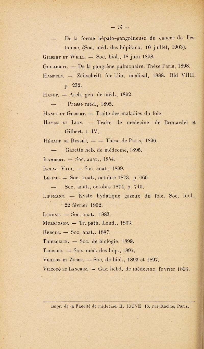 -— De la forme hépato-gangréneuse du cancer de l’es¬ tomac. (Soc. méd. des hôpitaux, 10 juillet, 1903). Gilbert et Weill. — Soc. biol., 18 juin 1898. Guillemot. — De la gangrène pulmonaire. Thèse Paris, 1898. Hampeln. — Zeitschrift für klin. medical, 1888. Bld VIIII, p. 232. Hanot. — Arch. gén. de méd., 1892. — Presse méd., 1895. Hanot et Gilbert. — Traité des maladies du foie. Hayem et Lion. — Traité de médecine de Brouardel et Gilbert, t. IV. Hérard de Bessée. — — Thèse de Paris, 1896. — Gazette heb. de médecine, 1896. Isambert. — Soc. anat., 1854. Iscnw. Vahl. — Soc. anat., 1889. Lépine. — Soc. anat., octobre 1873, p. 666. — Soc. anat., octobre 1874, p. 740. Lippmann. — Kyste hydatique gazeux du foie. Soc. biol., 22 février 1902. Luneau. — Soc. anat., 1883. Murkinson. — Tr. path. Lond., 1863. Reboul. — Soc. anat., 1887. Thiercelin. — Soc. de biologie, 1899. Troisier. —■ Soc. méd. des hôp., 1897. Veillon et Zuber. —Soc. de biol,, 1893 et 1897. Vilcocq et Lancrez. — Gaz. hebd. de médecine, février 1896. Impr. de la Faculté de médecine, H. JOUVE 15, rae Racine, Paris.