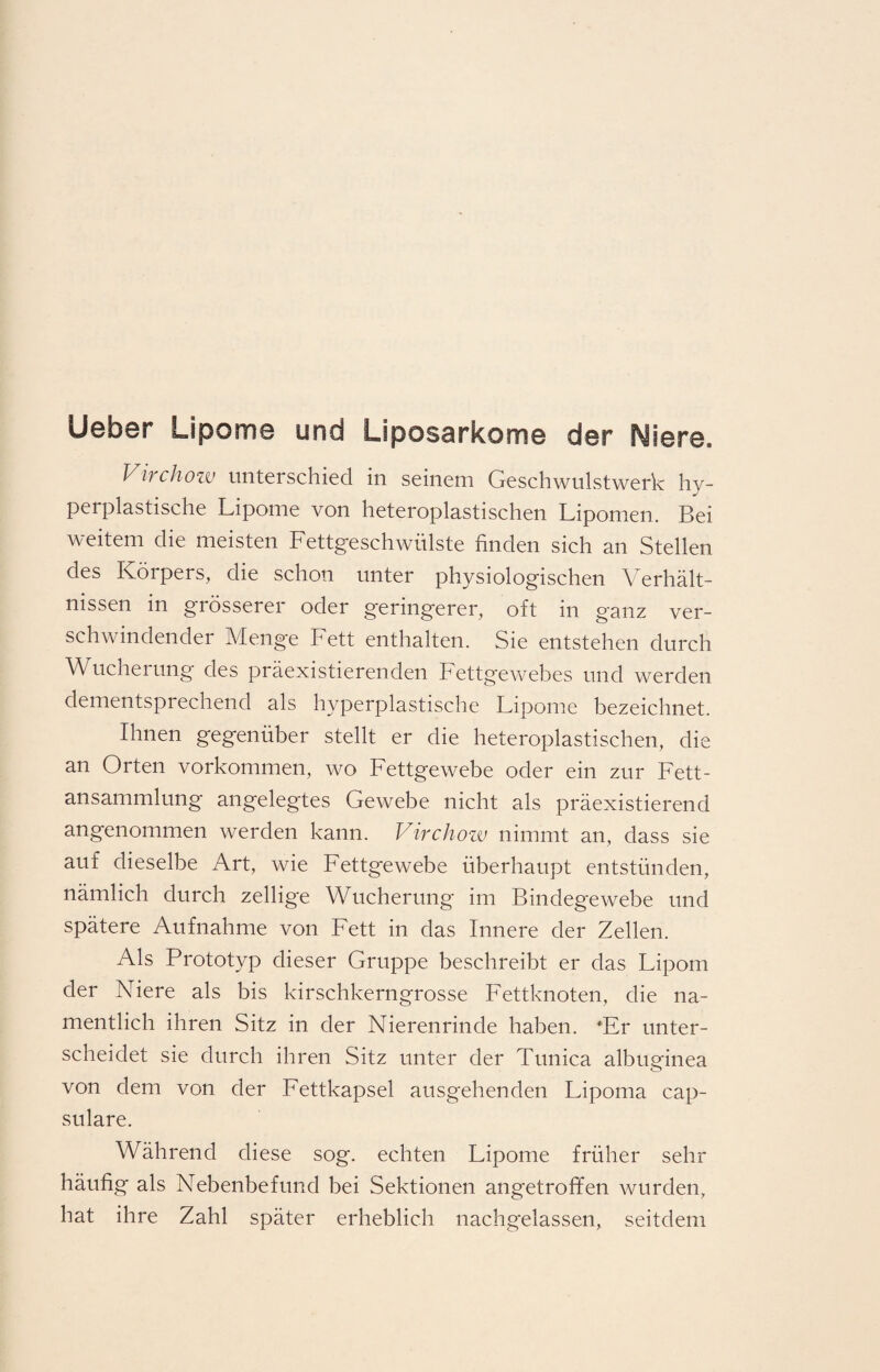 lieber Lipome und Liposarkome der Niere. Virchow unterschied in seinem Geschwulstwerk hy¬ perplastische Lipome von heteroplastischen Lipomen. Bei weitem die meisten Fettgeschwülste finden sich an Stellen des Körpers, die schon unter physiologischen Verhält¬ nissen in grösserer oder geringerer, oft in ganz ver¬ schwindender Menge Fett enthalten. Sie entstehen durch Wucherung des präexistierenden Fettgewebes und werden dementsprechend als hyperplastische Lipome bezeichnet. Ihnen gegenüber stellt er die heteroplastischen, die an Orten Vorkommen, wo Fettgewebe oder ein zur Fett¬ ansammlung angelegtes Gewebe nicht als präexistierend angenommen werden kann. Virchow nimmt an, dass sie auf dieselbe Art, wie Fettgewebe überhaupt entstünden, nämlich durch zellige Wucherung im Bindegewebe und spätere Aufnahme von Fett in das Innere der Zellen. Als Prototyp dieser Gruppe beschreibt er das Lipom der Niere als bis kirschkerngrosse Fettknoten, die na¬ mentlich ihren Sitz in der Nierenrinde haben. ‘Er unter¬ scheidet sie durch ihren Sitz unter der Tunica albuginea von dem von der Fettkapsel ausgehenden Lipoma cap- sulare. Während diese sog. echten Lipome früher sehr häufig als Nebenbefund bei Sektionen angetroffen wurden, hat ihre Zahl später erheblich nachgelassen, seitdem