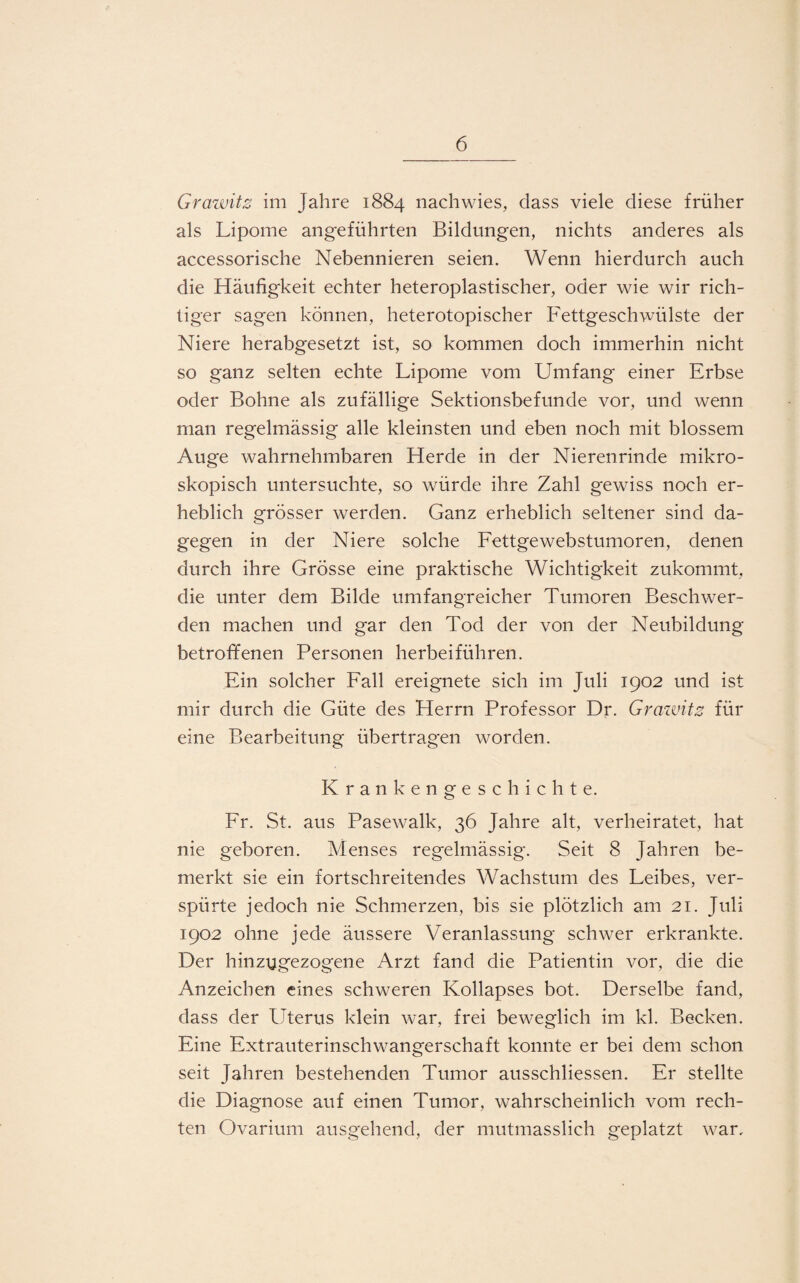 Grawitz im Jahre 1884 nach wies, dass viele diese früher als Lipome angeführten Bildungen, nichts anderes als accessorische Nebennieren seien. Wenn hierdurch auch die Häufigkeit echter heteroplastischer, oder wie wir rich¬ tiger sagen können, heterotopischer Fettgeschwülste der Niere herabgesetzt ist, so kommen doch immerhin nicht so ganz selten echte Lipome vom Umfang einer Erbse oder Bohne als zufällige Sektionsbefunde vor, und wenn man regelmässig alle kleinsten und eben noch mit blossem Auge wahrnehmbaren Herde in der Nierenrinde mikro¬ skopisch untersuchte, so würde ihre Zahl gewiss noch er¬ heblich grösser werden. Ganz erheblich seltener sind da¬ gegen in der Niere solche Fettgewebstumoren, denen durch ihre Grösse eine praktische Wichtigkeit zukommt, die unter dem Bilde umfangreicher Tumoren Beschwer¬ den machen und gar den Tod der von der Neubildung betroffenen Personen herbeiführen. Ein solcher Fall ereignete sich im Juli 1902 und ist mir durch die Güte des Herrn Professor Dr. Grawitz für eine Bearbeitung übertragen worden. Krankengeschichte. Fr. St. aus Pasewalk, 36 Jahre alt, verheiratet, hat nie geboren. Menses regelmässig. Seit 8 Jahren be¬ merkt sie ein fortschreitendes Wachstum des Leibes, ver¬ spürte jedoch nie Schmerzen, bis sie plötzlich am 21. Juli 1902 ohne jede äussere Veranlassung schwer erkrankte. Der hinzugezogene Arzt fand die Patientin vor, die die Anzeichen eines schweren Kollapses bot. Derselbe fand, dass der Uterus klein war, frei beweglich im kl. Becken. Eine Extrauterinschwangerschaft konnte er bei dem schon seit Jahren bestehenden Tumor ausschliessen. Er stellte die Diagnose auf einen Tumor, wahrscheinlich vom rech¬ ten Ovarium ausgehend, der mutmasslich geplatzt war.