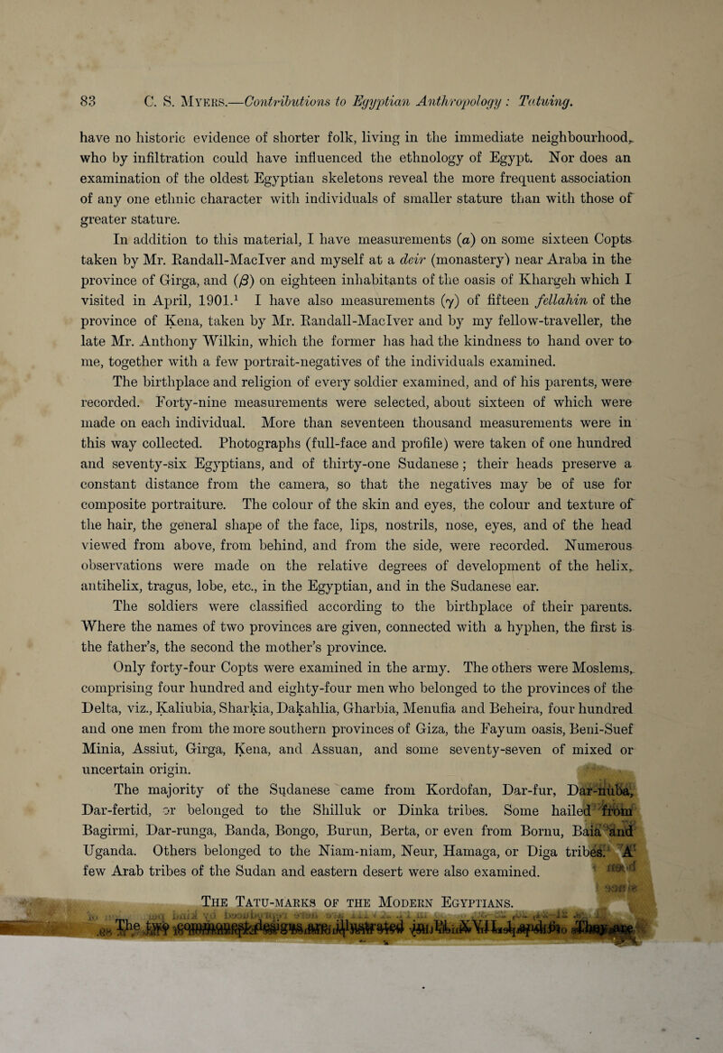 have no historic evidence of shorter folk, living in the immediate neighbourhoods who by infiltration could have influenced the ethnology of Egypt. Nor does an examination of the oldest Egyptian skeletons reveal the more frequent association of any one ethnic character with individuals of smaller stature than with those of greater stature. In addition to this material, I have measurements (a) on some sixteen Copts taken by Mr. Randall-Maclver and myself at a deir (monastery) near Araba in the province of Girga, and (ft) on eighteen inhabitants of the oasis of Khargeh which I visited in April, 1901.1 I have also measurements (7) of fifteen fellahin of the province of Kena, taken by Air. Randall-Maclver and by my fellow-traveller, the late Mr. Anthony Wilkin, which the former has had the kindness to hand over to me, together with a few portrait-negatives of the individuals examined. The birthplace and religion of every soldier examined, and of his parents, were recorded. Forty-nine measurements were selected, about sixteen of which were made on each individual. More than seventeen thousand measurements were in this way collected. Photographs (full-face and profile) were taken of one hundred and seventy-six Egyptians, and of thirty-one Sudanese ; their heads preserve a constant distance from the camera, so that the negatives may be of use for composite portraiture. The colour of the skin and eyes, the colour and texture of the hair, the general shape of the face, lips, nostrils, nose, eyes, and of the head viewed from above, from behind, and from the side, were recorded. Numerous observations were made on the relative degrees of development of the helix, antihelix, tragus, lobe, etc., in the Egyptian, and in the Sudanese ear. The soldiers were classified according to the birthplace of their parents. Where the names of two provinces are given, connected with a hyphen, the first is the father’s, the second the mother’s province. Only forty-four Copts were examined in the army. The others were Moslems, comprising four hundred and eighty-four men who belonged to the provinces of the Delta, viz., Kaliubia, Sharkia, Dakahlia, Gharbia, Menufia and Beheira, four hundred and one men from the more southern provinces of Giza, the Eayum oasis, Beni-Suef Minia, Assiut, Girga, Kena, and Assuan, and some seventy-seven of mixed or uncertain origin. The majority of the Sudanese came from Kordofan, Dar-fur, Dar-nuba, Dar-fertid, or belonged to the Shilluk or Dinka tribes. Some hailed from Bagirmi, Dar-runga, Banda, Bongo, Burun, Berta, or even from Bornu, Bai& and Uganda. Others belonged to the Niam-niam, Neur, Hamaga, or Diga tribes. A few Arab tribes of the Sudan and eastern desert were also examined. The Tatu-marks of the Modern Egyptians. «<• -Hi lvd 1 M A-i It; j „ ; <■>.— I'V .UHU Fit