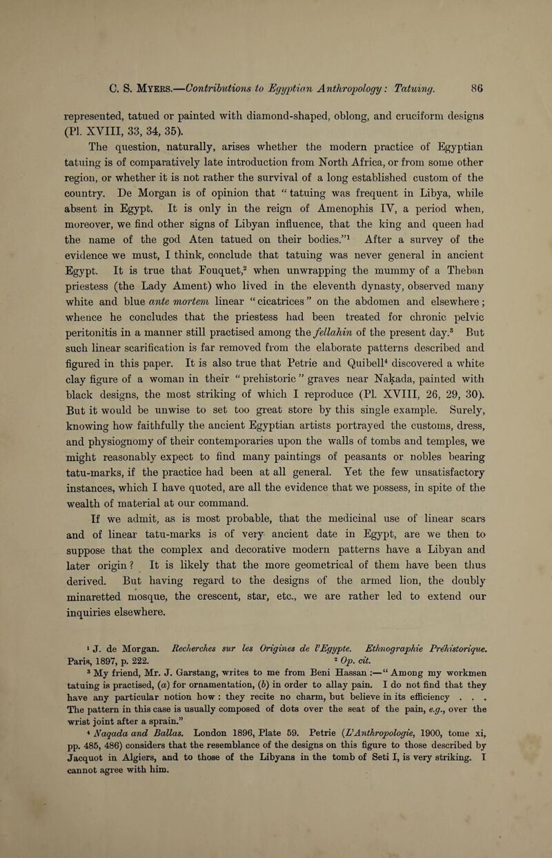 represented, tatued or painted with diamond-shaped, oblong, and cruciform designs (PI. XVIII, 33, 34, 35). The question, naturally, arises whether the modern practice of Egyptian tatuing is of comparatively late introduction from North Africa, or from some other region, or whether it is not rather the survival of a long established custom of the country. De Morgan is of opinion that “ tatuing was frequent in Libya, while absent in Egypt. It is only in the reign of Amenophis IV, a period when, moreover, we find other signs of Libyan influence, that the king and queen had the name of the god Aten tatued on their bodies.”1 After a survey of the evidence we must, I think, conclude that tatuing was never general in ancient Egypt. It is true that Fouquet,2 when unwrapping the mummy of a Theban priestess (the Lady Ament) who lived in the eleventh dynasty, observed many white and blue ante mortem linear “ cicatrices ” on the abdomen and elsewhere; whence he concludes that the priestess had been treated for chronic pelvic peritonitis in a manner still practised among thefellahin of the present day.3 But such linear scarification is far removed from the elaborate patterns described and figured in this paper. It is also true that Petrie and Quibell4 discovered a white clay figure of a woman in their “ prehistoric ” graves near Nakada, painted with black designs, the most striking of which I reproduce (PL XVIII, 26, 29, 30). But it would be unwise to set too great store by this single example. Surely, knowing how faithfully the ancient Egyptian artists portrayed the customs, dress, and physiognomy of their contemporaries upon the walls of tombs and temples, we might reasonably expect to find many paintings of peasants or nobles bearing tatu-marks, if the practice had been at all general. Yet the few unsatisfactory instances, which I have quoted, are all the evidence that we possess, in spite of the wealth of material at our command. If we admit, as is most probable, that the medicinal use of linear scars and of linear tatu-marks is of very ancient date in Egypt, are we then to suppose that the complex and decorative modern patterns have a Libyan and later origin ? It is likely that the more geometrical of them have been thus derived. But having regard to the designs of the armed lion, the doubly minaretted mosque, the crescent, star, etc., we are rather led to extend our inquiries elsewhere. 1 J. de Morgan. Recherches sur les Origines de VEgypte. Ethnographie Prehistorique. Paris, 1897, p. 222. 3 Op. cit. 3 My friend, Mr. J. Garstang, writes to me from Beni Hassan :—“Among my workmen tatuing is practised, (a) for ornamentation, (6) in order to allay pain. I do not find that they have any particular notion how : they recite no charm, but believe in its efficiency . . . The pattern in this case is usually composed of dots over the seat of the pain, e.g., over the wrist joint after a sprain.” 4 Naqada and Balias. London 1896, Plate 59. Petrie {I?Anthropologies 1900, tome xi, pp. 485, 486) considers that the resemblance of the designs on this figure to those described by Jacquot in Algiers, and to those of the Libyans in the tomb of Seti I, is very striking. I cannot agree with him.