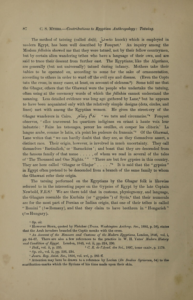 The method of tatuing (called dakk, jJ = to knock) which is employed in modem Egypt, has been well described by Fouquet.1 An inquiry among the Moslem fellahin showed me that they were tatued, not by their fellow countrymen, but by certain alien wandering tribes who have a language of their own, and are said to trace their descent from further east. The Egyptians, like the Algerians, are generally (but not universally) tatued during infancy. Mothers take their babies to be operated on, according to some for the sake of ornamentation, according to others in order to ward off the evil eye and disease. (Even the Copts tatu the cross, in many cases, at least, on account of sickness.2) Some told me that the Ghagar, others that the Ghawazi were the people who undertake the tatuing, often using at the ceremony words of which the fellahin cannot understand the meaning. Less detailed evidence was long ago gathered by Lane,3 but he appears to have been acquainted only with the relatively simple designs (dots, circles, and lines) met with among the Egyptian women. He gives the street-cry of the Ghagar wanderers in Cairo, fPM “ we tatu and circumcise.”4 Eouquet observes, “ elles traversent les quartiers indigenes en criant a haute voix leur industrie : £ Faire les tatouages, percer les oreilles, et couper les clitoris.’ La langue arabe, comme le latin, n’a point les pudeurs du francais.”5 Of the Ghawazi, Lane writes that “ we can hardly doubt that they are, as they themselves assert, a distinct race. Their origin, however, is involved in much uncertainty. They call themselves ‘ Baramikeh,’ or ‘ Barmekees ’; and boast that they are descended from the famous family of that name . . . . , of whom we read in several of the tales of ‘ The Thousand and One Nights. ’ ” “ There are but few gypsies in this country. They are here called ‘ Ghagar or Ghajar ’.”6 It is said that the “gypsies” in Egypt often pretend to be descended from a branch of the same family to whom the Ghawazi refer their origin. The tatuing performed on the Egyptians by the Ghagar folk is likewise referred to in the interesting paper on the Gypsies of Egypt by the late Captain Newbold, F.R.S.7 We are there told that in customs, physiognomy, and language, the Ghagars resemble the Ivurbats (or “ gypsies ”) of Syria,8 that their numerals are for the most part of Persian or Indian origin, that one of their tribes is called “ Romini ” (? = Romany), and that they claim to have brethren in “ Hongarieh ” (? = Hungary). 1 Op. cit. 2 However Stern, quoted by Fletcher (Trails. Washington Anthrop. Hoc., 1892, p. 58), states that the Arab invaders branded the Coptic monks with the cross. 3 An Account of the Manners and Customs of the Modern Egyptians, London, 1846, vol. i, pp. 64-67. There are also a few references to the practice in W. H. Yates’ Modern History and Condition of Egypt. London, 1843, vol. ii, pp. 224, 236. 4 Ibid., vol. ii, p. 235. 5 C. R. de VAcad. des Hci., 1897, tome cxxiv, p. 1179. 8 Op. cit., vol. ii, pp. 226, 234. 7 Journ. Roy. Asiat. Hoc., 1856, vol. xvi, p. 285 ff. 8 Attention may here be drawn to a reference by Lucian (De Deabus Syriorum, 54) to the scarification-marks which the Syrians of his time made upon their skin.