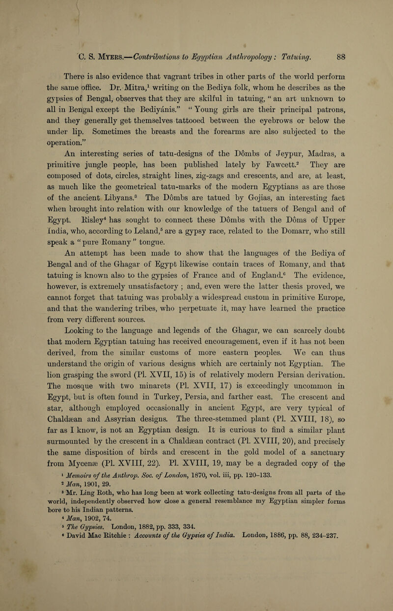 Thert3 is also evidence that vagrant tribes in other parts of the world perform the same office. Dr. Mitra,1 writing on the Bediya folk, whom he describes as the gypsies of Bengal, observes that they are skilful in tatuing, “ an art unknown to all in Bengal except the Bediyanis.” “ Young girls are their principal patrons, and they generally get themselves tattooed between the eyebrows or below the under lip. Sometimes the breasts and the forearms are also subjected to the operation.” An interesting series of tatu-designs of the Dombs of Jeypur, Madras, a primitive jungle people, has been published lately by Fawcett.2 They are composed of dots, circles, straight lines, zig-zags and crescents, and are, at least, as much like the geometrical tatu-marks of the modern Egyptians as are those of the ancient Libyans.3 The Dombs are tatued by Gojias, an interesting fact when brought into relation with our knowledge of the tatuers of Bengal and of Egypt. Kisley4 has sought to connect these Dombs with the Dorns of Upper India, who, according to Leland,5 are a gypsy race, related to the Domarr, who still speak a “pure Bomany” tongue. An attempt has been made to show that the languages of the Bediya of Bengal and of the Ghagar of Egypt likewise contain traces of Bomany, and that tatuing is known also to the gypsies of France and of England.6 The evidence, however, is extremely unsatisfactory ; and, even were the latter thesis proved, we cannot forget that tatuing was probably a widespread custom in primitive Europe, and that the wandering tribes, who perpetuate it, may have learned the practice from very different sources. Looking to the language and legends of the Ghagar, we can scarcely doubt that modem Egyptian tatuing has received encouragement, even if it has not been derived, from the similar customs of more eastern peoples. We can thus understand the origin of various designs which are certainly not Egyptian. The lion grasping the sword (PI. XVII, 15) is of relatively modern Persian derivation. The mosque with two minarets (PI. XVII, 17) is exceedingly uncommon in Egypt, but is often found in Turkey, Persia, and farther east. The crescent and star, although employed occasionally in ancient Egypt, are very typical of Chaldaean and Assyrian designs. The three-stemmed plant (PI. XVIII, 18), so far as I know, is not an Egyptian design. It is curious to find a similar plant surmounted by the crescent in a Chaldaean contract (Pl. XVIII, 20), and precisely the same disposition of birds and crescent in the gold model of a sanctuary from Mycenae (Pl. XVIII, 22). Pl. XVIII, 19, may be a degraded copy of the 1 Memoirs of the Anthrop. Soc. of London, 1870, vol. iii, pp. 120-133. 2 Man, 1901, 29. 3 Mr. Ling Both, who has long been at work collecting tatu-designs from all parts of the world, independently observed how close a general resemblance my Egyptian simpler forms bore to his Indian patterns. 4 Man, 1902, 74. 5 The Gypsies. London, 1882, pp. 333, 334. 8 David Mac Bitchie : Accounts of the Gypsies of India. London, 1886, pp. 88, 234-237.