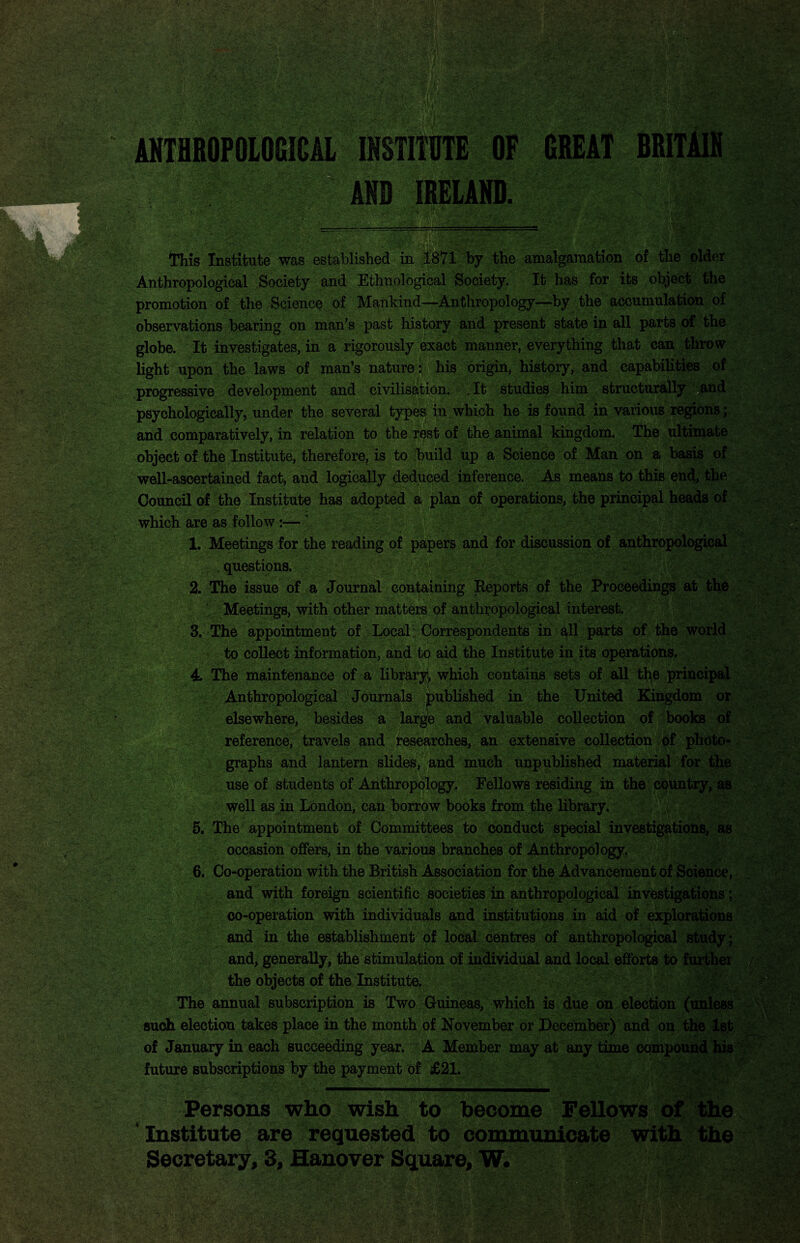 ANTHROPOLOGICAL INSTITUTE OF GREAT BRITAIN and IHHHHHHH iMs ’v'.jsrfi This Institute was established in 1871 by the amalgamation of the older Anthropological Society and Ethnological Society. It has for its object the promotion of the Science of Mankind—Anthropology—by the accumulation of observations bearing on man’s past history and present state in all parts of the globe. It investigates, in a rigorously exact manner, everything that can throw light upon the laws of man’s nature: his origin, history, and capabilities of progressive development and civilisation. . It studies him structurally ;and psychologically, under the several types in which he is found in various regions; and comparatively, in relation to the rest of the animal kingdom. The ultimate object of the Institute, therefore, is to build up a Science of Man on a basis of well-ascertained fact, and logically deduced inference. As means to this end, the Council of the Institute has adopted a plan of operations, the principal heads of which are as follow:—’ 1. Meetings for the reading of papers and for discussion of anthropological questions. 2. The issue of a Journal containing Reports of the Proceedings at the Meetings, with other matters of anthropological interest. 3. The appointment of Local: Correspondents in all parts of the world to collect information, and to aid the Institute in its operations. 4. The maintenance of a library* which contains sets of all the principal Anthropological Journals published in the United Kingdom or elsewhere, besides a large and valuable collection of books of reference, travels and researches, an extensive collection of photo¬ graphs and lantern slides, and much unpublished material for the use of students of Anthropology. Fellows residing in the country, as well as in London, can borrow books from the library. 5. The appointment of Committees to conduct special investigations, as occasion offers, in the various branches of Anthropology. 6. Co-operation with the British Association for the Advancement of Science, and with foreign scientific societies in anthropological investigations; co-operation with individuals and institutions in aid of explorations and in the establishment of local centres of anthropological study; and, generally, the stimulation of individual and local efforts to further the objects of the Institute. The annual subscription is Two Guineas, which is due on election (unless such election takes place in the month of November or December) and on the 1st of January in each succeeding year. A Member may at any time compound his future subscriptions by the payment of £21. . 11 ———i ———m—————^mmm Persons who wish to become Fellows of the Institute are requested to communicate with the Secretary, 3, Hanover Square, W. mm m