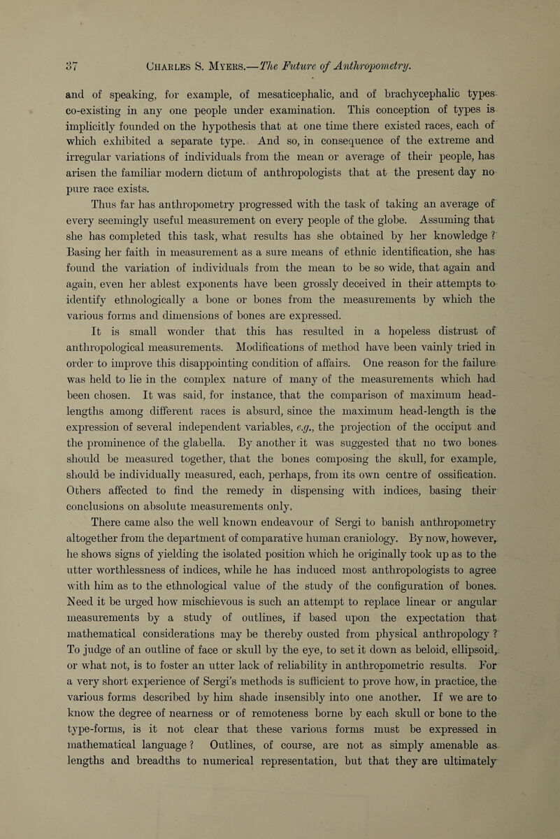 and of speaking, for example, of mesaticephalic, and of brachycephalic types co-existing in any one people under examination. This conception of types is implicitly founded on the hypothesis that at one time there existed races, each of which exhibited a separate type. And so, in consequence of the extreme and irregular variations of individuals from the mean or average of their people, has arisen the familiar modern dictum of anthropologists that at the present day no pure race exists. Thus far has anthropometry progressed with the task of taking an average of every seemingly useful measurement on every people of the globe. Assuming that she has completed this task, what results has she obtained by her knowledge ? Basing her faith in measurement as a sure means of ethnic identification, she has found the variation of individuals from the mean to be so wide, that again and again, even her ablest exponents have been grossly deceived in their attempts to identify ethnologically a bone or bones from the measurements by which the various forms and dimensions of bones are expressed. It is small wonder that this has resulted in a hopeless distrust of anthropological measurements. Modifications of method have been vainly tried in order to improve this disappointing condition of affairs. One reason for the failure was held to lie in the complex nature of many of the measurements which had been chosen. It was said, for instance, that the comparison of maximum head- lengths among different races is absurd, since the maximum head-length is the expression of several independent variables, e.g., the projection of the occiput and the prominence of the glabella. By another it was suggested that no two bones should be measured together, that the bones composing the skull, for example, should be individually measured, each, perhaps, from its own centre of ossification. Others affected to find the remedy in dispensing with indices, basing their conclusions on absolute measurements only. There came also the well known endeavour of Sergi to banish anthropometry altogether from the department of comparative human craniology. By now, however, he shows signs of yielding the isolated position which he originally took up as to the utter worthlessness of indices, while he has induced most anthropologists to agree with him as to the ethnological value of the study of the configuration of bones. Need it be urged how mischievous is such an attempt to replace linear or angular measurements by a study of outlines, if based upon the expectation that mathematical considerations may be thereby ousted from physical anthropology ? To judge of an outline of face or skull by the eye, to set it down as beloid, ellipsoid,, or what not, is to foster an utter lack of reliability in anthropometric results. Bor a very short experience of Sergi’s methods is sufficient to prove how, in practice, the various forms described by him shade insensibly into one another. If we are to know the degree of nearness or of remoteness borne by each skull or bone to the type-forms, is it not clear that these various forms must be expressed in mathematical language ? Outlines, of course, are not as simply amenable as . lengths and breadths to numerical representation, but that they are ultimately