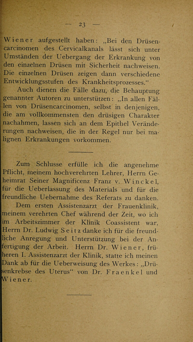 Wiener aufgestellt haben: „Bei den Drüsen- carcinomen des Cervicalkanals lässt sich unter Umständen der Uebergang der Erkrankung von den einzelnen Drüsen mit Sicherheit nachweisen. Die einzelnen Drüsen zeigen dann verschiedene Entwicklungsstufen des Krankheitsprozesses.“ Auch dienen die Fälle dazu, die Behauptung genannter Autoren zu unterstützen: „In allen Fäl¬ len von Drüsencarcinomen, selbst in denjenigen, die am vollkommensten den drüsigen Charakter nachahmen, lassen sich an dem Epithel Verände¬ rungen nachweisen, die in der Regel nur bei ma¬ lignen Erkrankungen Vorkommen. Zum Schlüsse erfülle ich die angenehme Pflicht, meinem hochverehrten Lehrer, Herrn Ge¬ heimrat Seiner Magnificenz Franz v. Win ekel, für die Ueberlassung des Materials und für die freundliche Uebernahme des Referats zu danken. Dem ersten Assistenzarzt der Frauenklinik, meinem verehrten Chef während der Zeit, wo ich im Arbeitszimmer der Klinik Coassistent war, Herrn Dr. Ludwig S e i t z danke ich für die freund¬ liche Anregung und Unterstützung bei der An¬ fertigung der Arbeit. Herrn Dr. Wiener, frü¬ heren I. Assistenzarzt der Klinik, statte ich meinen Dank ab für die Ueberweisung des Werkes : „Drü¬ senkrebse des Uterus“ von Dr. Fraenkel und Wiener.