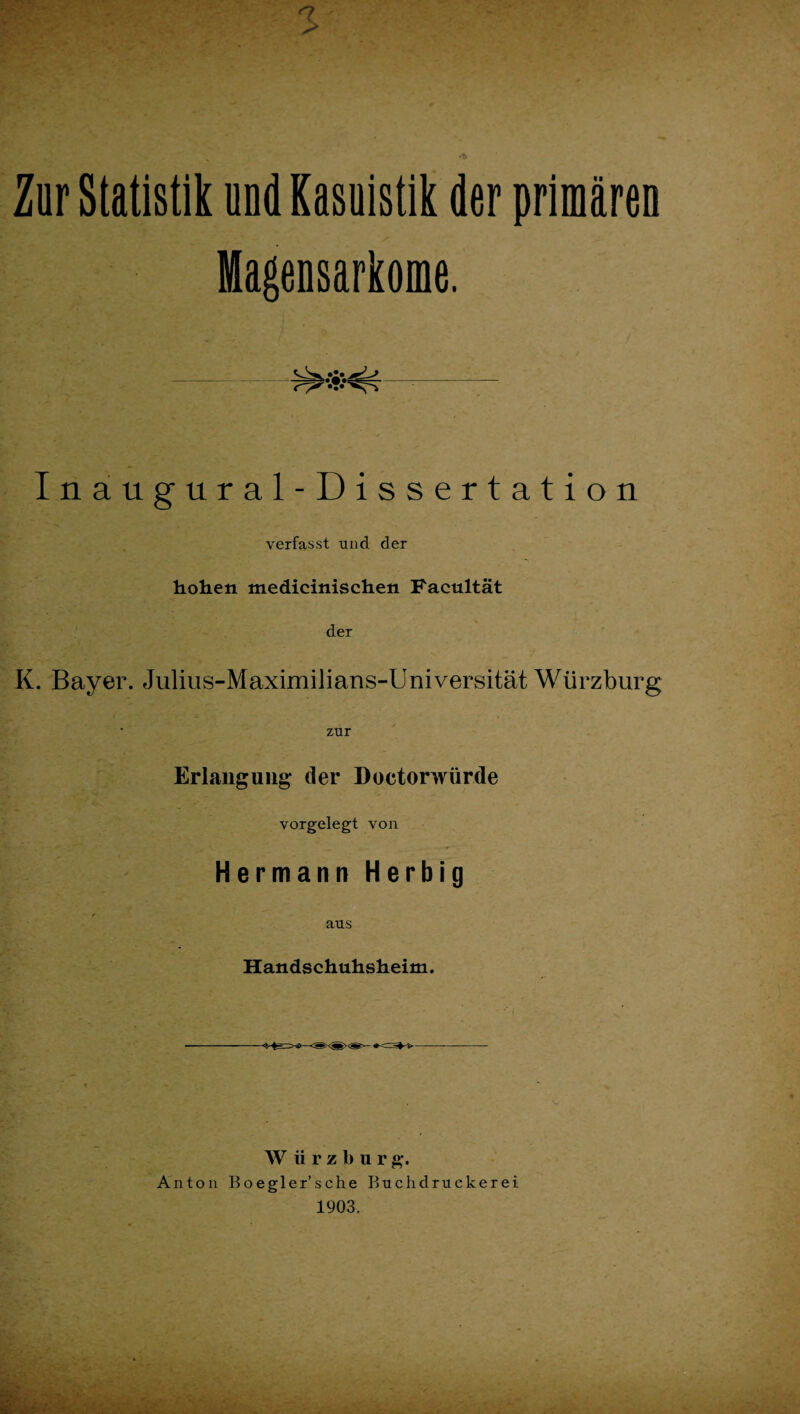 5 Zur Statistik und Kasuistik der primären Magensarkome. Inaugural-Dissertation verfasst und der hohen medicinischen Facultät der K. Bayer. Julius-Maximilians-Universität Würzburg zur Erlauguiig- der Doctorwürde vorgelegt von Hermann Herbig aus Handschuhsheim. W ü r z b u r g-. Anton Boegler’sche Buchdruekerei 1903.