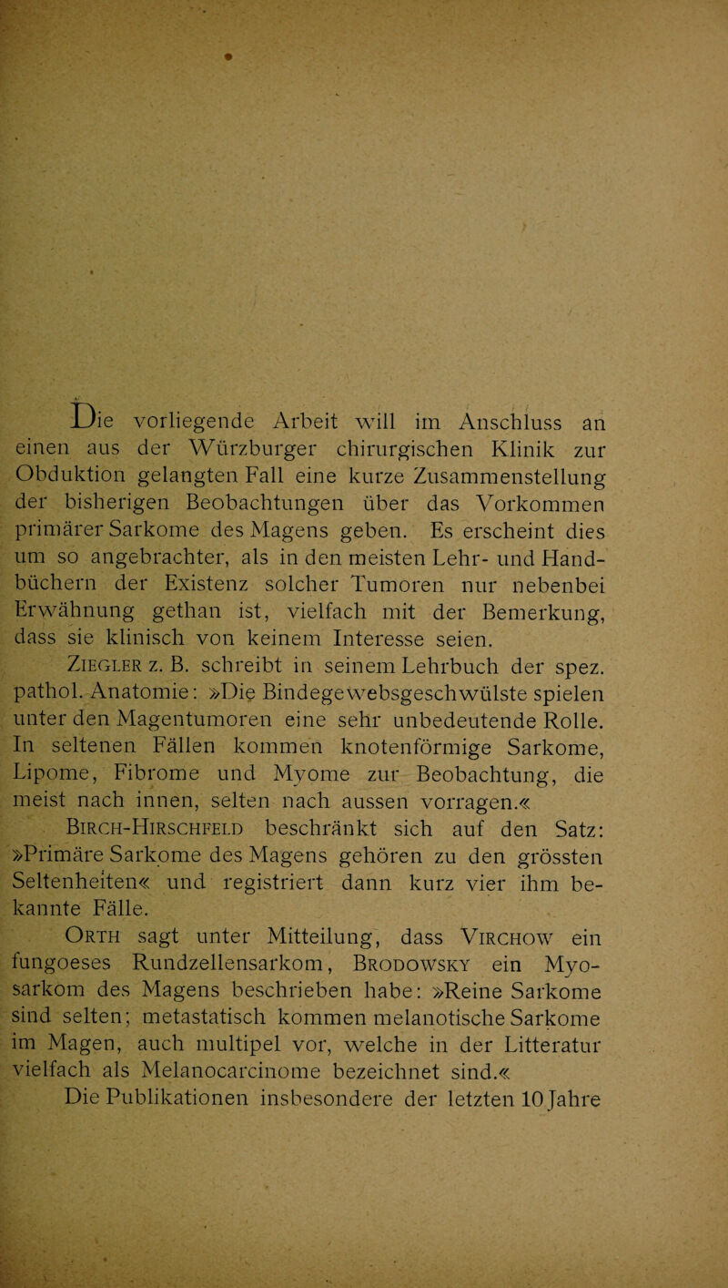 Die vorliegende Arbeit will im Anschluss an einen aus der Würzburger chirurgischen Klinik zur Obduktion gelangten Fall eine kurze Zusammenstellung der bisherigen Beobachtungen über das Vorkommen primärer Sarkome des Magens geben. Es erscheint dies um so angebrachter, als in den meisten Lehr- und Hand¬ büchern der Existenz solcher Tumoren nur nebenbei Erwähnung gethan ist, vielfach mit der Bemerkung, dass sie klinisch von keinem Interesse seien. Ziegler z. B. schreibt in seinem Lehrbuch der spez. pathol. Anatomie: »Die Bindegewebsgeschwülste spielen unter den Magentumoren eine sehr unbedeutende Rolle. In seltenen Fällen kommen knotenförmige Sarkome, Lipome, Fibrome und Myome zur Beobachtung, die meist nach innen, selten nach aussen vorragen.« Birch-Hirscheeld beschränkt sich auf den Satz: »Primäre Sarkome des Magens gehören zu den grössten Seltenheiten« und registriert dann kurz vier ihm be¬ kannte Fälle. Orth sagt unter Mitteilung, dass Virchow ein fungoeses Rundzellensarkom, Brodowsky ein Myo- sarkom des Magens beschrieben habe: »Reine Sarkome sind selten; metastatisch kommen melanotischeSarkome im Magen, auch multipel vor, welche in der Litteratur vielfach als Melanocarcinome bezeichnet sind.« Die Publikationen insbesondere der letzten 10 Jahre