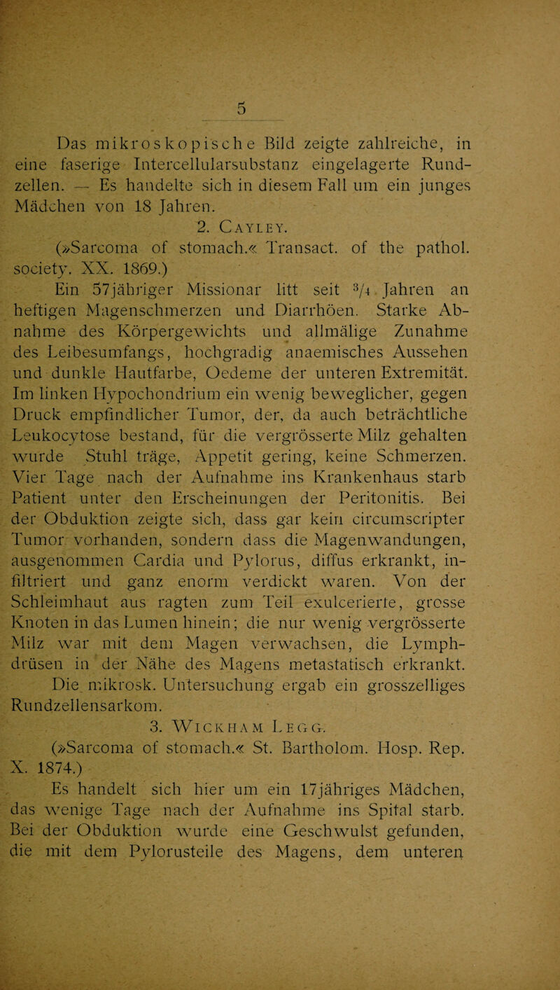 Das mikroskopische Bild zeigte zahlreiche, in eine faserige Intercellularsubstanz eingelagerte Rund¬ zellen. — Es handelte sich in diesem Fall um ein junges Mädchen von 18 Jahren. 2. Cayley. (»Sarcoma of stomach.« Transact. of the pathol. society. XX. 1869.) Ein 57jähriger Missionar litt seit T-t Jahren an heftigen Magenschmerzen und Diarrhöen. Starke Ab¬ nahme des Körpergewichts und allmälige Zunahme des Leibesumfangs, hochgradig anaemisches Aussehen und dunkle Hautfarbe, Oedeme der unteren Extremität. Im linken Hypochondrium ein wenig beweglicher, gegen Druck empfindlicher Tumor, der, da auch beträchtliche Leukocytose bestand, für die vergrösserte Milz gehalten wurde Stuhl träge, Appetit gering, keine Schmerzen. Vier Tage nach der Aufnahme ins Krankenhaus starb Patient unter den Erscheinungen der Peritonitis. Bei der Obduktion zeigte sich, dass gar kein circumscripter Tumor vorhanden, sondern dass die Magenwandungen, ausgenommen Cardia und Pylorus, diffus erkrankt, in¬ filtriert und ganz enorm verdickt waren. Von der Schleimhaut aus ragten zum Teil exulcerierte, grosse Knoten in das Lumen hinein; die nur wenig vergrösserte Milz war mit dem Magen verwachsen, die Lymph- drüsen in der Nähe des Magens metastatisch erkrankt. Die. mikrosk. Untersuchung ergab ein grosszeiliges Rundzellensarkom. 3. WiCKHAM LeGG. (»Sarcoma of stomach.« St. Bartholom. Hosp. Rep. X. 1874.) Es handelt sich hier um ein 17jähriges Mädchen, das wenige Tage nach der Aufnahme ins Spital starb. Bei der Obduktion wurde eine Geschwulst gefunden, die mit dem Pylorusteile des Magens, dem unteren