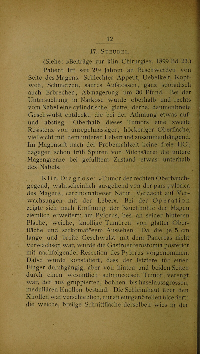 17. Steudel. (Siehe: »Beiträge zur klin. Chirurgie^<. 1899 Bd. 23.) : Patient litt seit 2^/2 Jahren an Beschwerden von ■ Seite des Magens. Schlechter Appetit, Uebelkeit, Kopf- J weh, Schmerzen, saures Aufstossen, ganz sporadisch Vi auch Erbrechen, Abmagerung um 30 Pfund. Bei der j Untersuchung in Narkose wurde oberhalb und rechts 1 vom Nabel eine cylindrische, glatte, derbe, daumenbreite •! Geschwulst entdeckt,' die bei der Athmung etwas auf- | und abstieg. Oberhalb dieses Tumors eine zweite | Resistenz von unregelmässiger, höckeriger O.bertläche,' | vielleicht mit dem unteren Leberrand zusammenhängend.  Im Magensaft nach der Probemahlzeit keine freie HCl, 'j dagegen schon früh Spuren von Milchsäure; die untere f Magengrenze bei gefülltem Zustand etwas unterhalb des Nabels. « * Kli n. Diagn ose: »Tumor der rechten Oberbauch- ^ gegend, wahrscheinlich ausgehend von der pars pylorica des Magens, carcinomatoeser Natur. Verdacht auf Ver- ' wachsungen mit der Leber«. Bei der Operation . . zeigte sich nach Lröffnung der Bauchhöhle der Magen ziemlich erweitert; am Pylorus, bes. an seiner hinteren Lläche, weiche, knollige Tumoren von glatter Ober¬ fläche und sarkomatösem Aussehen. Da die je 5 cm lange und breite Geschwulst mit dem Pancreas nicht verwachsen war, wurde die Gastroenterostomia posterior mit nachfolgender Resection des Pjdoras vorgenommen. Dabei wurde konstatiert, dass der letztere für einen Linger durchgängig, aber von hinten und beiden Seiten durch einen wesentlich submucoesen Tumor verengt war, der aus gruppierten, bohnen- bis haselnussgrossen, medullären Knollen bestand. Die Schleimhaut über den Knollen war verschieblich, nur an einigen Stellen ülceriert; die weiche, breiige Schnittfläche derselben wies in der