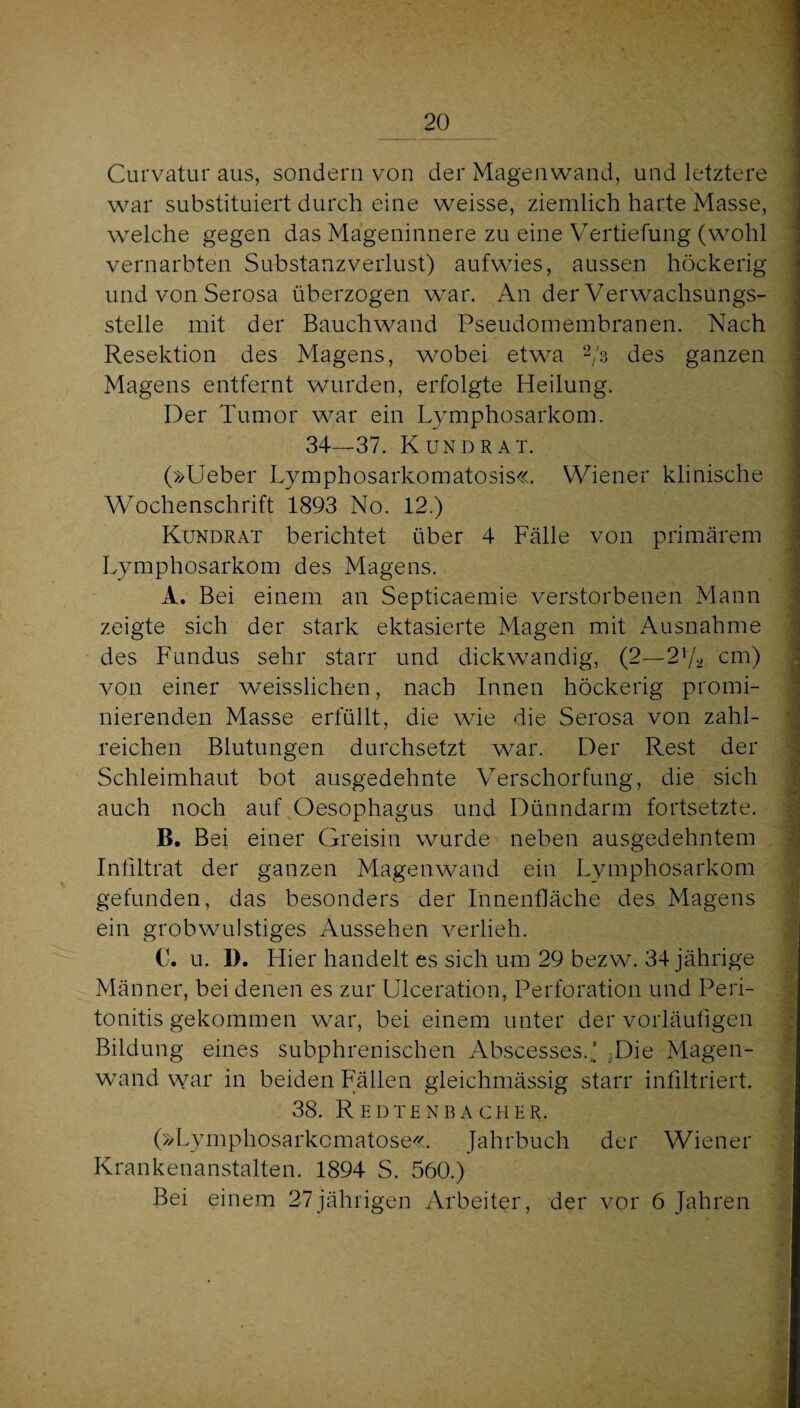 Curvatur aus, sondern von der Magenwand, und letztere war substituiert durch eine weisse, ziemlich harte Masse, w^elche gegen das Mageninnere zu eine Vertiefung (wohl vernarbten Substanzverlust) aufwies, aussen höckerig und von Serosa überzogen w^ar. An der Verwachsungs¬ stelle mit der Bauchwand Pseudomembranen. Nach Resektion des Magens, wobei etwa Vs des ganzen Magens entfernt wurden, erfolgte Heilung. Der Tumor war ein Lymphosarkom. 34—37. Kund RAT. (»lieber Lymphosarkomatosis«. Wiener klinische Wochenschrift 1893 No. 12.) Kundrat berichtet über 4 Fälle von primärem Lymphosarkom des Magens. A. Bei einem an Septicaemie verstorbenen Mann zeigte sich der stark ektasierte Magen mit Ausnahme des Fundus sehr starr und dickwandig, (2—2^/’^ cm) von einer weisslichen, nach Innen höckerig promi¬ nierenden Masse erfüllt, die wie die Serosa von zahl¬ reichen Blutungen durchsetzt war. Der Rest der Schleimhaut bot ausgedehnte Verschorfung, die sich auch noch auf Oesophagus und Dünndarm fortsetzte. B. Bei einer Greisin wurde neben ausgedehntem Infiltrat der ganzen Magenwand ein Lymphosarkom gefunden, das besonders der Innenfläche des Magens ein grob wulstiges Aussehen verlieh. C. u. D. Hier handelt es sich um 29 bezw. 34 jährige Männer, bei denen es zur Ulceration, Perforation und Peri¬ tonitis gekommen war, bei einem unter der vorläufigen Bildung eines subphrenischen Abscesses.’ ,Die Magen¬ wand war in beiden Fällen gleichmässig starr infiltriert. 38. R EDT£ NB A CHER. (»Lymphosarkcmatose«. Jahrbuch der Wiener Krankenanstalten. 1894 S. 560.) Bei einem 27jährigen Arbeiter, der vor 6 Jahren