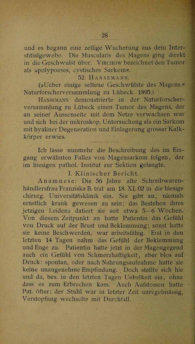 und es begann eine zellige Wucherung aus dem Inter- stitialgewebe. Die Muscularis des Magens ging direkt in die Geschwulst über. Virchow bezeichnet den 'Fumor als »polypoeses, cystisches Sarkom«. 52. Hansemann. (»Ueber einige seltene Geschwülste des Magens.« Naturforscherversammlung zu Lübeck. 1895.) Hansemann demonstrierte in der Naturforscher¬ versammlung zu Lübeck einen Tumor des Magens, der an seiner Aussenseite mit dem Netze verwachsen war und sich bei der mikroskop. Untersuchung als ein Sarkom mit hyaliner Degeneration und Einlagerung grosser Kalk¬ körper erwies. Ich lasse nunmehr die Beschreibung des im Ein¬ gang erwähnten Falles von Magensarkom folgen, der im hiesigen pathol. Institut zur Sektion gelangte. 1. Klinischer Bericht Anamnese: Die 56 Jahre alte Schreibwaren¬ händlersfrau Franziska B. trat am 18. XL 02 in die hiesige Chirurg. Universitätsklinik ein. Sie gibt an, niemals ernstlich krank gewesen zu sein; das Bestehen ihres jetzigen Leidens datiert sie seit etwa 5—6 Wochen. Von diesem Zeitpunkt an hatte Patientin das Gefühl von Druck auf der Brust und Beklemmung; sonst hatte sie keine Beschwerden, war arbeitsfähig. Erst in den letzten 14 Tagen nahm das Gefühl der Beklemmung und Enge zu. Patientin hatte jetzt in der Magengegend auch ein Gefühl von Schmerzhaftigkeit, aber blos auf Druck: spontan, oder nach Nahrungsaufnahme hatte sie keine unangenehme Empfindung. Doch stellte sich hie und da, bes. in den letzten Tagen Uebelkeit ein, ohne dass es zum Erbrechen kam. Auch Aufstossen hatte Pat. öfter; der Stuhl war in letzter Zeit unregelmässig, Verstopfung wechselte mit Durchfall.