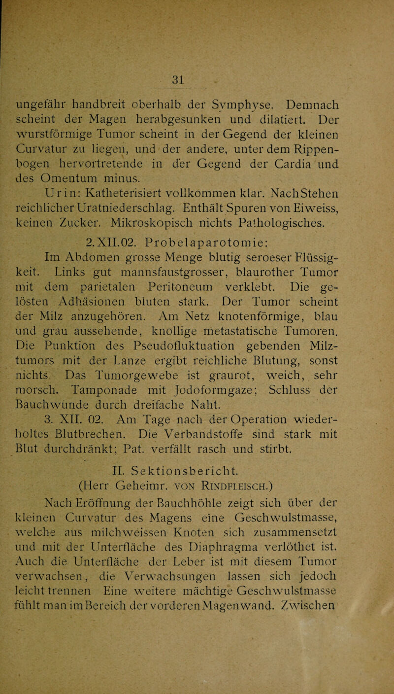 ungefähr handbreit oberhalb der Symphyse. Demnach scheint der Magen herabgesunken und dilatieit. Der wurstförmige Tumor scheint in der Gegend der kleinen Curvatur zu liegen, und der andere, unter dem Rippen¬ bogen hervortretende in der Gegend der Cardia und des Omentum minus. Urin: Katheterisiert vollkommen klar. NachStehen reichlicher Uratniederschlag. Enthält Spuren von Eiweiss, keinen Zucker. Mikroskopisch nichts Pathologisches. 2.Xn.02. Probelaparotomie: Im Abdomen grosse Menge blutig seroeser Flüssig¬ keit. Links gut mannsfaustgrosser, blaurother Tumor mit dem parietalen Peritoneum verklebt. Die ge¬ lösten Adhäsionen bluten stark. Der Tumor scheint der Milz anzugehören. Am Netz knotenförmige, blau und grau aussehende, knollige metastatische Tumoren. Die Punktion des Pseudofluktuation gebenden Milz¬ tumors mit der Lanze ergibt reichliche Blutung, sonst nichts Das Tumorgewebe ist graurot, weich, sehr morsch. Tamponade mit Jodoformgaze; Schluss der Bauchwunde durch dreifache Naht. 3. XII. 02. Am Tage nach der Operation wieder¬ holtes Blutbrechen. Die V^erbandstoffe sind stark mit Blut durchdränkt; Pat. verfällt rasch und stirbt. 11. Sektionsbericht. (Herr Geheimr. von Rindfleisch.) Nach Eröffnung der Bauchhöhle zeigt sich über der kleinen Curvatur des Magens eine Geschwulstmasse, welche aus milchweissen Knoten sich zusammensetzt und mit der IJnterfläche des Diaphragma veiiöthet ist. Auch die Unterfläche der Leber ist mit diesem Tumor verwachsen, die Verwachsungen lassen sich jedoch leicht trennen Eine weitere mächtige Geschwulstmasse fühlt man im Bereich der vorderen Magen wand. Zwischen
