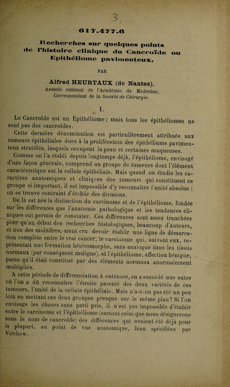 611,477.6 Il echerches sur quelques points de l’histoire clinique du Cancroïde ou Epithéliome pavimeiiteux. PAR Alfred HEURTAUX (de Nantes), Associé national de l’Académie de Médecine, Correspondant de la Société de Chirurgie. I. Le Cancroïde est un Epithéliome ; mais tous les épithéliomes ne sont pas des cancroïdes. Cette dernière dénomination est particulièrement attribuée aux tumeurs épithéliales dues à la prolifération des épithéliums pavimen- teux stratifiés, lesquels occupent la peau et certaines muqueuses. , Comme on la établi depuis longtemps déjà, l’épithéliome, envisagé d une façon générale, comprend un groupe de tumeurs dont l’élément caractéristique est la cellule épithéliale. Mais quand on étudie les ca¬ ractères anatomiques et cliniques des tumeurs qui constituent ce groupe si important, il est impossible d’y reconnaître l’unité absolue : on se trouve contraint d établir des divisions. De là est née la distinction du carcinome et de l’épithéliome, fondée sur les différences que 1 anatomie pathologique et les tendances cli¬ niques ont permis de constater. Ces différences sont assez tranchées pour qu au début des recherches histologiques, beaucoup d’auteurs et non des moindres, aient cru devoir établir une ligne de démarca¬ tion complète entre le vrai cancer, le carcinome qui, suivant eux, re¬ présentait une formation hétéromorphe, sans analogue dans les tissus normaux (par conséquent maligne), et l’épithéliome, affection bénigne, parce qu il était constitué par des éléments normaux anormalement multipliés. A celte période de différenciation à outrance, en a succédé une autre où Ion a dû reconnaître l’étroite parenté des deux variétés de ces tumeurs, 1 unité de la cellule épithéliale. Mais n’a-t-on pas été un peu loin en mettant ces deux groupes presque sur le môme plan? Si l’on envisage les choses sans parti pris, il n'est pas impossible d’établir entre le carcinome et l’épithéliome (surtout celui que nous désignerons sous le nom de cancroïde) des différences qui avaient été déjà pour la plupart, au point de vue anatomique, bien spécifiées par Virchow.