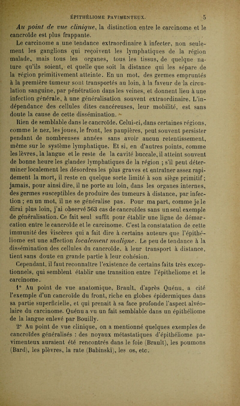 Au point de vue clinique, la distinction entre le carcinome et le cancroïde est plus frappante. Le carcinome a une tendance extraordinaire à infecter, non seule¬ ment les ganglions qui reçoivent les lymphatiques de la région malade, mais tous les organes, tous les tissus, de quelque na¬ ture qu’ils soient, et quelle que soit la distance qui les sépare de la région primitivement atteinte. En un mot, des germes empruntés à la première tumeur sont transportés au loin, à la faveur de la circu¬ lation sanguine, par pénétration dans les veines, et donnent lieu aune infection générale, à une généralisation souvent extraordinaire. L’in¬ dépendance des cellules dites cancéreuses, leur mobilité, est sans doute la cause de cette dissémination. Rien de semblable dans le cancroïde. Celui-ci, dans certaines régions, comme le nez, les joues, le front, les paupières, peut souvent persister pendant de nombreuses années sans avoir aucun retentissement, même sur le système lymphatique. Et si, en d’autres points, comme les lèvres, la langue et le reste de la cavité buccale, il atteint souvent de bonne heure les glandes lymphatiques de la région ; s’il peut déter¬ miner localement les désordres les plus graves et entraîner assez rapi¬ dement la mort, il reste en quelque sorte limité à son siège primitif ; jamais, pour ainsi dire, il ne porte au loin, dans les organes internes, des germes susceptibles de produire des tumeurs à distance, par infec¬ tion ; en un mot, il ne se généralise pas. Pour ma part, comme je le dirai plus loin, j’ai observé 563 cas de cancroïdes sans un seul exemple de généralisation. Ce fait seul suffit pour établir une ligne de démar¬ cation entre le cancroïde et le carcinome. C’est la constatation de cette immunité des viscères qui a fait dire à certains auteurs que l’épithé- liome est une affection localement maligne. Le peu de tendance à la dissémination des cellules du cancroïde, à leur transport à distance, tient sans doute en grande partie à leur cohésion. Cependant, il faut reconnaître l’existence de certains faits très excep¬ tionnels, qui semblent établir une transition entre l’épitheliome et le carcinome. 1° Au point de vue anatomique, Brault, d’après Quénu, a cité l’exemple d’un cancroïde du front, riche en globes épidermiques dans sa partie superficielle, et qui prenait à sa face profonde l’aspect alvéo¬ laire du carcinome. Quénu a vu un fait semblable dans un épithéliome de la langue enlevé par Bouilly. 2° Au point de vue clinique, on a mentionné quelques exemples de cancroïdes généralisés : des noyaux métastatiques d’épithéliome pa- vimenteux auraient été rencontrés dans le foie (Brault), les poumons (Bard), les plèvres, la rate (Babinski), les os, etc.