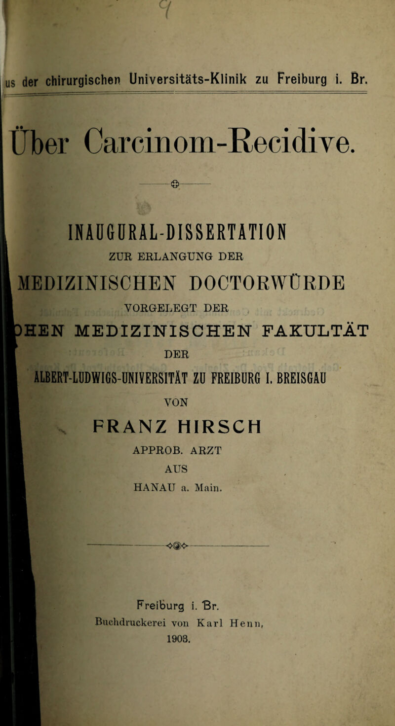 Über Carcinom-Recidive. ö INAUGURALDISSERTATION ZUR ERLANGUNG DER MEDIZINISCHEN DOCTORWÜRDE VORGELEGT DER HEN MEDIZINISCHEN FAKULTÄT DER ALBERT-LUDWIGS-UNIVERSITÄT ZU FREIBURG I. BREISGAU •\ VON FRANZ HIRSCH APPROB. ARZT AUS HANAU a. Main. Freiburg i. Br. Biiclulruckerei von Karl Henn,