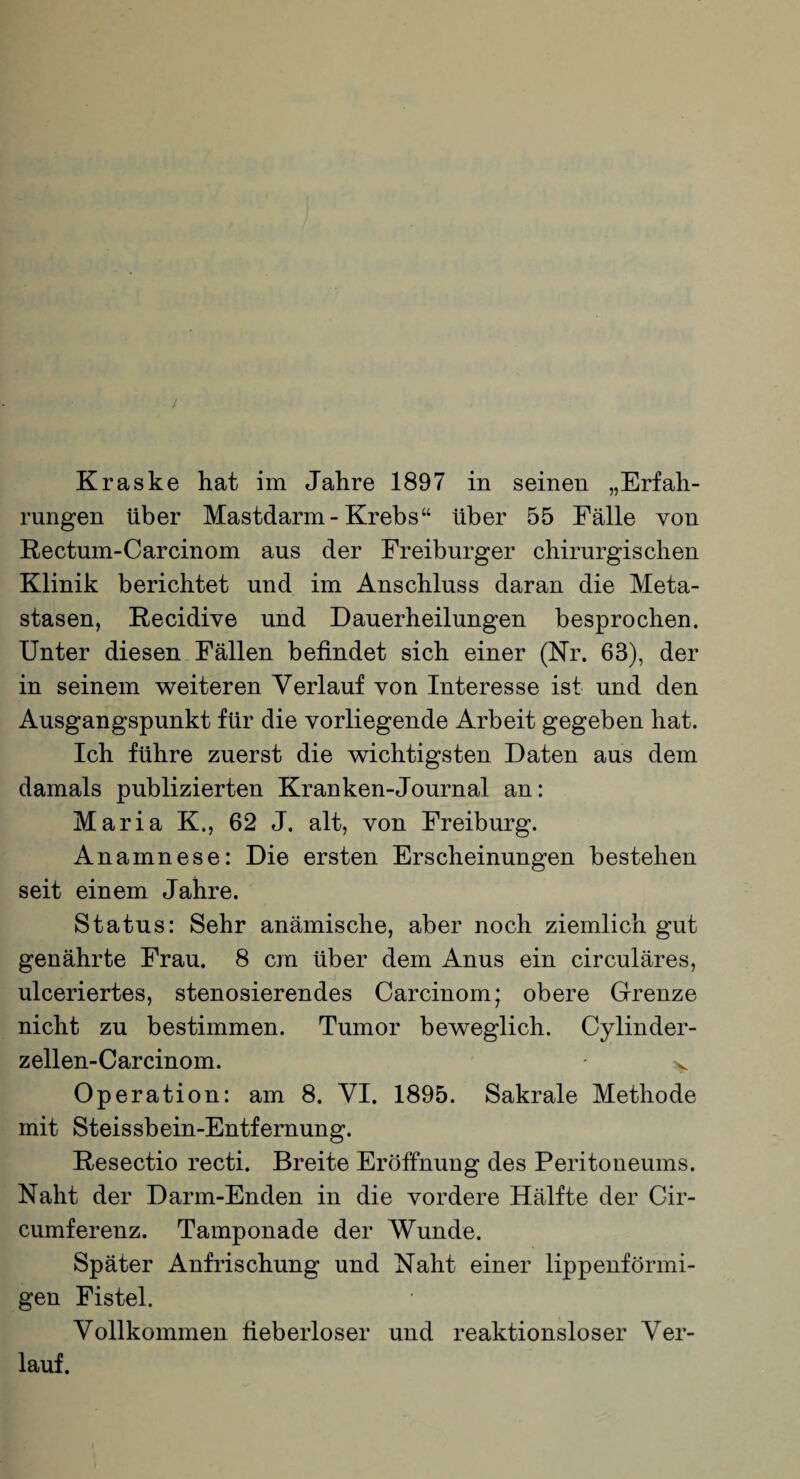 Kraske hat im Jahre 1897 in seinen „Erfah¬ rungen über Mastdarm-Krebs“ über 55 Fälle von Rectum-Carcinom aus der Freiburger chirurgischen Klinik berichtet und im Anschluss daran die Meta¬ stasen, Recidive und Dauerheilungen besprochen. Unter diesen Fällen befindet sich einer (Kr. 63), der in seinem weiteren Verlauf von Interesse ist und den Ausgangspunkt für die vorliegende Arbeit gegeben hat. Ich führe zuerst die wichtigsten Daten aus dem damals publizierten Kranken-Journal an: Maria K., 62 J. alt, von Freiburg. Anamnese: Die ersten Erscheinungen bestehen seit einem Jahre. Status: Sehr anämische, aber noch ziemlich gut genährte Frau. 8 cm über dem Anus ein circuläres, ulceriertes, stenosierendes Carcinom; obere Grenze nicht zu bestimmen. Tumor beweglich. Cylinder- zellen-Carcinom. v Ope ration: am 8. VI. 1895. Sakrale Methode mit Steissbein-Entfernung. Resectio recti. Breite Eröffnung des Peritoneums. Naht der Darm-Enden in die vordere Hälfte der Cir- cumferenz. Tamponade der Wunde. Später Anfrischung und Naht einer lippenförmi¬ gen Fistel. Vollkommen fieberloser und reaktionsloser Ver¬ lauf.