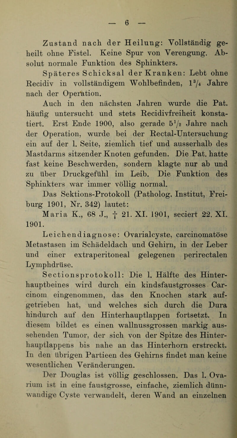 Zustand nach der Heilung: Vollständig ge¬ heilt ohne Fistel. Keine Spur von Verengung. Ab¬ solut normale Funktion des Sphinkters. Späteres Schicksal der Kranken: Lebt ohne Recidiv in vollständigem Wohlbefinden, l3/* Jahre nach der Operation. Auch in den nächsten Jahren wurde die Pat. häufig untersucht und stets Recidivfreiheit konsta¬ tiert. Erst Ende 1900, also gerade 5 x/2 Jahre nach der Operation, wurde bei der Rectal-Untersuchung ein auf der 1. Seite, ziemlich tief und ausserhalb des Mastdarms sitzender Knoten gefunden. Die Pat. hatte fast keine Beschwerden, sondern klagte nur ab und zu über Druckgefühl im Leib. Die Funktion des Sphinkters war immer völlig normal. Das Sektions-Protokoll (Patholog. Institut, Frei¬ burg 1901, Nr. 342) lautet: Maria K., 68 J., -j* 21. XI. 1901, seciert 22. XI. 1901. Leichendiagnose: Ovarialcyste, carcinomatöse Metastasen im Schädeldach und Gehirn, in der Leber und einer extraperitoneal gelegenen perirectalen Lymphdrüse. Sectionsprotokoll: Die 1. Hälfte des Hinter¬ hauptbeines wird durch ein kindsfaustgrosses Car- cinom eingenommen, das den Knochen stark auf¬ getrieben hat, und welches sich durch die Dura hindurch auf den Hinterhauptlappen fortsetzt. In diesem bildet es einen wallnussgrossen markig aus¬ sehenden Tumor, der sich von der Spitze des Hinter¬ hauptlappens bis nahe an das Hinterhorn erstreckt. In den übrigen Partieen des Gehirns findet man keine wesentlichen Veränderungen. Der Douglas ist völlig geschlossen. Das 1. Ova- rium ist in eine faustgrosse, einfache, ziemlich dünn¬ wandige Cyste verwandelt, deren Wand an einzelnen