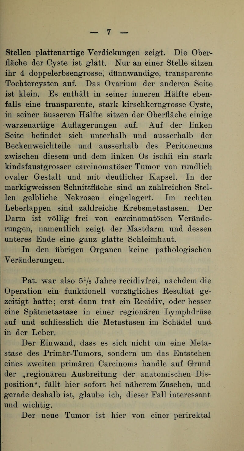 Stellen plattenartige Verdickungen zeigt. Die Ober¬ fläche der Cyste ist glatt. Nur an einer Stelle sitzen ihr 4 doppelerbsengrosse, dünnwandige, transparente Tochtercysten auf. Das Ovarium der anderen Seite ist klein. Es enthält in seiner inneren Hälfte eben¬ falls eine transparente, stark kirschkerngrosse Cyste, in seiner äusseren Hälfte sitzen der Oberfläche einige warzenartige Auflagerungen auf. Auf der linken Seite befindet sich unterhalb und ausserhalb der Beckenweichteile und ausserhalb des Peritoneums zwischen diesem und dem linken Os ischii ein stark kindsfaustgrosser carcinomatöser Tumor von rundlich ovaler Gestalt und mit deutlicher Kapsel. In der markigweissen Schnittfläche sind an zahlreichen Stel¬ len gelbliche Nekrosen eingelagert. Im rechten Leberlappen sind zahlreiche Krebsmetastasen. Der Darm ist völlig frei von carcinomatösen Verände¬ rungen, namentlich zeigt der Mastdarm und dessen unteres Ende eine ganz glatte Schleimhaut. In den übrigen Organen keine pathologischen V eränderungen. Pat. war also 5^2 Jahre recidivfrei, nachdem die Operation ein funktionell vorzügliches Resultat ge¬ zeitigt hatte; erst dann trat ein Recidiv, oder besser eine Spätmetastase in einer regionären Lymphdrüse auf und schliesslich die Metastasen im Schädel und in der Leber. Der Einwand, dass es sich nicht um eine Meta¬ stase des Primär-Tumors, sondern um das Entstehen eines zweiten primären Carcinoms handle auf Grund der „regionären Ausbreitung der anatomischen Dis¬ position“, fällt hier sofort bei näherem Zusehen, und gerade deshalb ist, glaube ich, dieser Fall interessant und wichtig. Der neue Tumor ist hier von einer perirektal