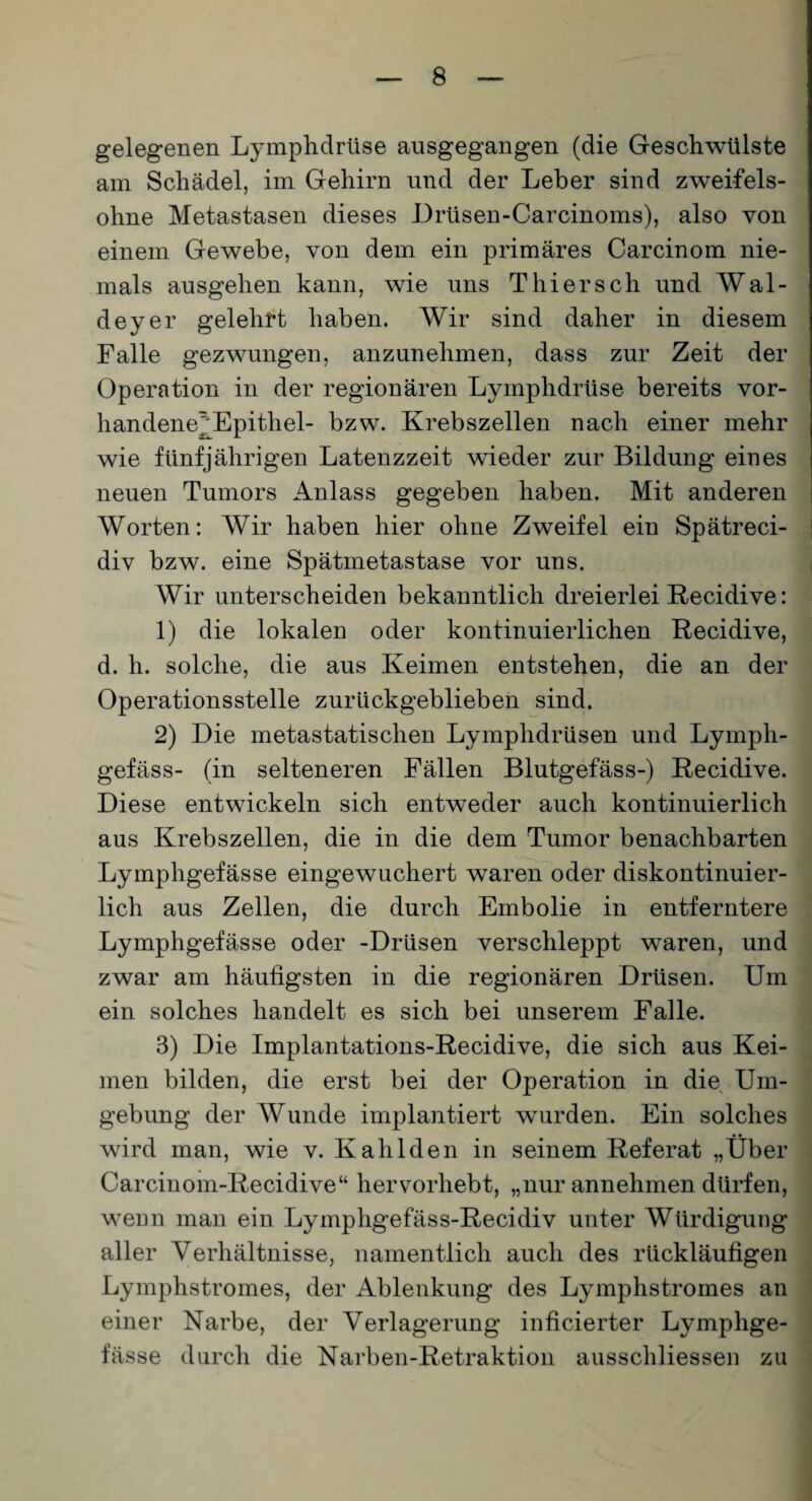 gelegenen Lymphdrüse ausgegangen (die Geschwülste am Schädel, im Gehirn und der Leber sind zweifels¬ ohne Metastasen dieses Drüsen-Carcinoms), also von einem Gewebe, von dem ein primäres Carcinom nie¬ mals ausgehen kann, wie uns Thiersch und Wal- deyer gelehrt haben. Wir sind daher in diesem Falle gezwungen, anzunehmen, dass zur Zeit der Operation in der regionären Lymphdrüse bereits vor- handene^Epithel- bzw. Krebszellen nach einer mehr wie fünfjährigen Latenzzeit wieder zur Bildung eines neuen Tumors Anlass gegeben haben. Mit anderen Worten: Wir haben hier ohne Zweifel ein Spätreci- div bzw. eine Spätmetastase vor uns. Wir unterscheiden bekanntlich dreierlei Recidive: 1) die lokalen oder kontinuierlichen Recidive, d. h. solche, die aus Keimen entstehen, die an der Operationsstelle zurückgeblieben sind. 2) Die metastatischen Lymphdrüsen und Lymph- gefäss- (in selteneren Fällen Blutgefäss-) Recidive. Diese entwickeln sich entweder auch kontinuierlich aus Krebszellen, die in die dem Tumor benachbarten Lymphgefässe eingewuchert waren oder diskontinuier¬ lich aus Zellen, die durch Embolie in entferntere Lymphgefässe oder -Drüsen verschleppt waren, und zwar am häufigsten in die regionären Drüsen. Um ein solches handelt es sich bei unserem Falle. 3) Die Implantations-Recidive, die sich aus Kei¬ men bilden, die erst bei der Operation in die Um¬ gebung der Wunde implantiert wurden. Ein solches wird man, wie v. Kahlden in seinem Referat „Über Carcinom-Recidive“ hervorhebt, „nur annehmen dürfen, wenn man ein Lymphgefäss-Recidiv unter Würdigung aller Verhältnisse, namentlich auch des rückläufigen Lymphstromes, der Ablenkung des Lymphstromes an einer Narbe, der Verlagerung inficierter Lymphge¬ fässe durch die Narben-Retraktion ausschliessen zu