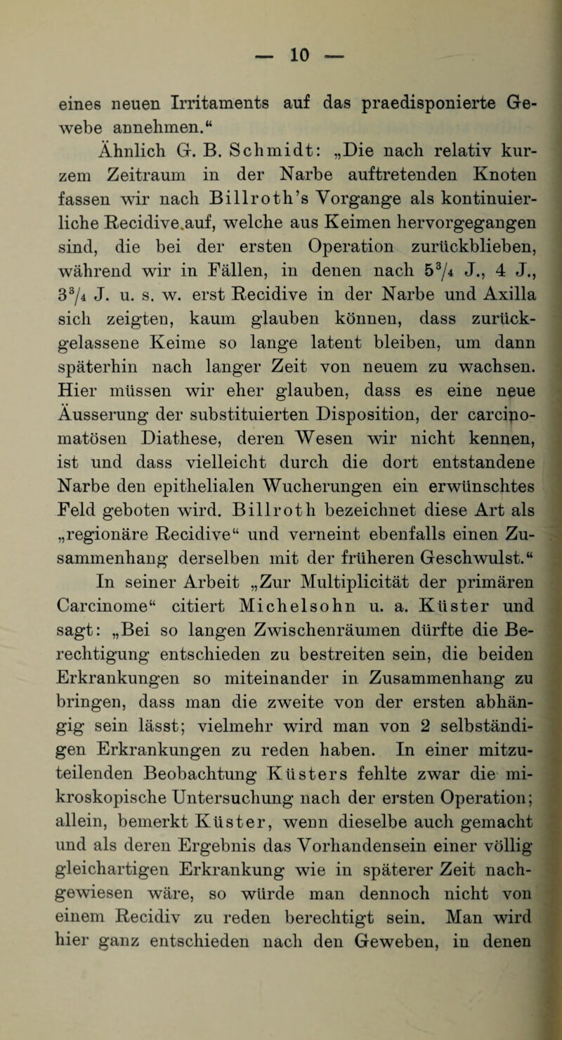 eines neuen Irritaments auf das praedisponierte Ge¬ webe annehmen.“ Ähnlich G. B. Schmidt: „Die nach relativ kur¬ zem Zeitraum in der Narbe auftretenden Knoten fassen wir nach Billroth’s Vorgänge als kontinuier¬ liche Recidive.auf, welche aus Keimen hervorgegangen sind, die bei der ersten Operation zurückblieben, während wir in Fällen, in denen nach 57* J.> 4 J., B3/4 J. u. s. w. erst Recidive in der Narbe und Axilla sich zeigten, kaum glauben können, dass zurück¬ gelassene Keime so lange latent bleiben, um dann späterhin nach langer Zeit von neuem zu wachsen. Hier müssen wir eher glauben, dass es eine neue Äusserung der substituierten Disposition, der carciuo- matösen Diathese, deren Wesen wir nicht kennen, ist und dass vielleicht durch die dort entstandene Narbe den epithelialen Wucherungen ein erwünschtes Feld geboten wird. Billroth bezeichnet diese Art als „regionäre Recidive“ und verneint ebenfalls einen Zu¬ sammenhang derselben mit der früheren Geschwulst.“ In seiner Arbeit „Zur Multiplicität der primären Carcinome“ citiert Michelsohn u. a. Küster und sagt: „Bei so langen Zwischenräumen dürfte die Be¬ rechtigung entschieden zu bestreiten sein, die beiden Erkrankungen so miteinander in Zusammenhang zu bringen, dass man die zweite von der ersten abhän¬ gig sein lässt; vielmehr wird man von 2 selbständi¬ gen Erkrankungen zu reden haben. In einer mitzu¬ teilenden Beobachtung Küsters fehlte zwar die mi¬ kroskopische Untersuchung nach der ersten Operation; allein, bemerkt Küster, wenn dieselbe auch gemacht und als deren Ergebnis das Vorhandensein einer völlig gleichartigen Erkrankung wie in späterer Zeit nach¬ gewiesen wäre, so würde man dennoch nicht von einem Recidiv zu reden berechtigt sein. Man wird hier ganz entschieden nach den Geweben, in denen