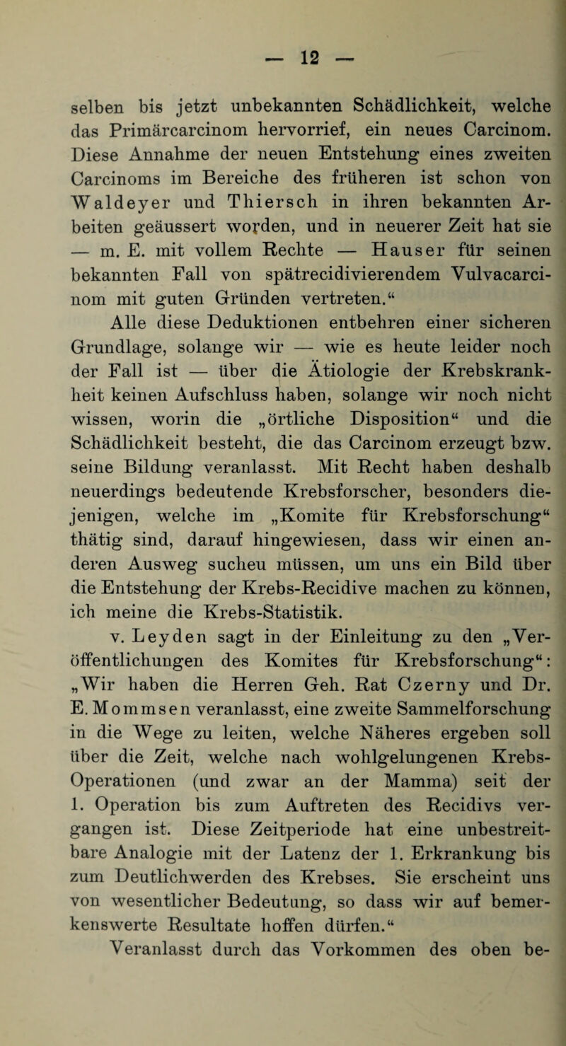 selben bis jetzt unbekannten Schädlichkeit, welche das Primärcarcinom hervorrief, ein neues Carcinom. Diese Annahme der neuen Entstehung eines zweiten Carcinoms im Bereiche des früheren ist schon von Waldeyer und Thier sch in ihren b ekannten Ar¬ beiten geäussert worden, und in neuerer Zeit hat sie — m. E. mit vollem Rechte — Hauser für seinen bekannten Fall von spätrecidivierendem Vulvacarci- nom mit guten Gründen vertreten.“ Alle diese Deduktionen entbehren einer sicheren Grundlage, solange wir — wie es heute leider noch der Fall ist — über die Ätiologie der Krebskrank¬ heit keinen Aufschluss haben, solange wir noch nicht wissen, worin die „örtliche Disposition“ und die Schädlichkeit besteht, die das Carcinom erzeugt bzw. seine Bildung veranlasst. Mit Recht haben deshalb neuerdings bedeutende Krebsforscher, besonders die¬ jenigen, welche im „Komite für Krebsforschung“ thätig sind, darauf hingewiesen, dass wir einen an¬ deren Ausweg sucheu müssen, um uns ein Bild über die Entstehung der Krebs-Recidive machen zu können, ich meine die Krebs-Statistik. v. Leyden sagt in der Einleitung zu den „Ver¬ öffentlichungen des Komites für Krebsforschung“: „Wir haben die Herren Geh. Rat Czerny und Dr. E.Mommsen veranlasst, eine zweite Sammelforschung in die Wege zu leiten, welche Näheres ergeben soll über die Zeit, welche nach wohlgelungenen Krebs- Operationen (und zwar an der Mamma) seit der 1. Operation bis zum Auftreten des Recidivs ver¬ gangen ist. Diese Zeitperiode hat eine unbestreit¬ bare Analogie mit der Latenz der 1. Erkrankung bis zum Deutlichwerden des Krebses. Sie erscheint uns von wesentlicher Bedeutung, so dass wir auf bemer¬ kenswerte Resultate hoffen dürfen.“ Veranlasst durch das Vorkommen des oben be-
