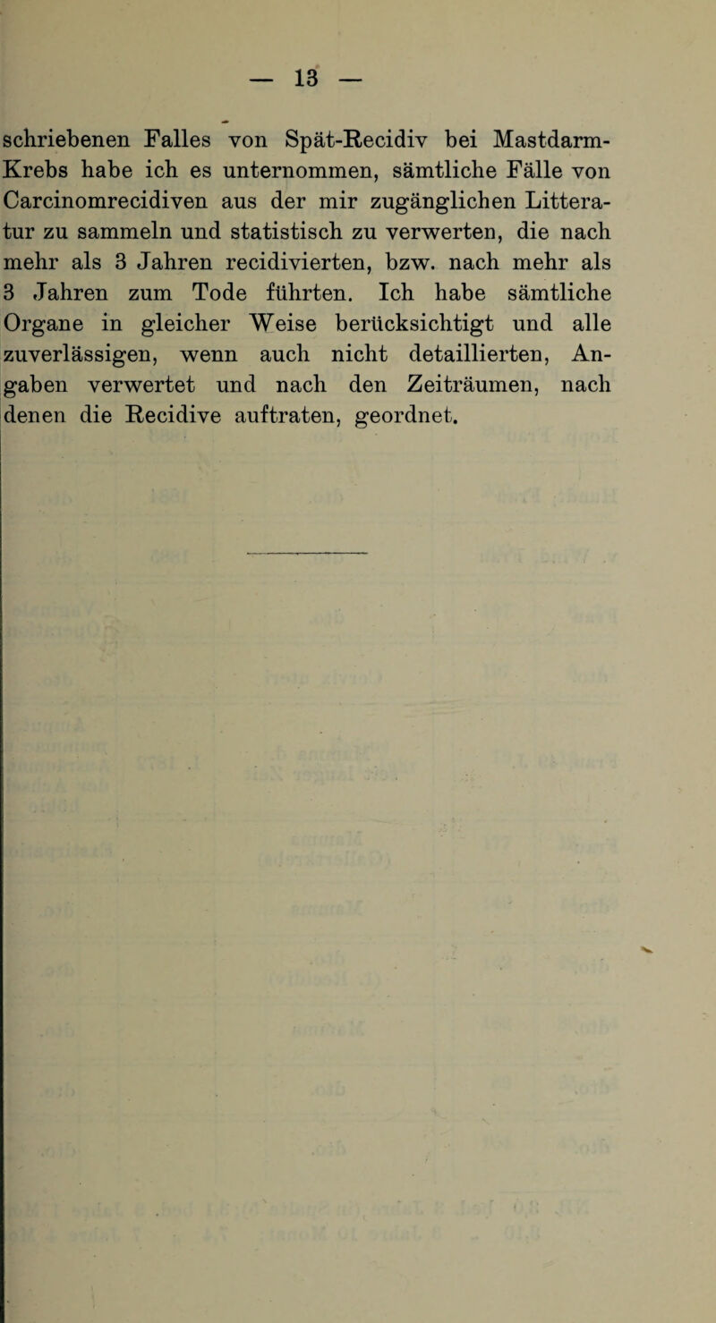 schriebenen Falles von Spät-Recidiv bei Mastdarm- Krebs habe ich es unternommen, sämtliche Fälle von Carcinomrecidiven aus der mir zugänglichen Littera- tur zu sammeln und statistisch zu verwerten, die nach mehr als 3 Jahren recidivierten, bzw. nach mehr als 3 Jahren zum Tode führten. Ich habe sämtliche Organe in gleicher Weise berücksichtigt und alle zuverlässigen, wenn auch nicht detaillierten, An¬ gaben verwertet und nach den Zeiträumen, nach denen die Recidive auftraten, geordnet.