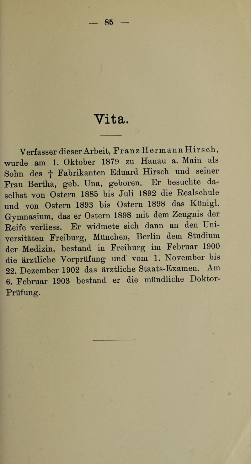 Vita. Verfasser dieser Arbeit, Franz Hermann Hirsch, wurde am 1. Oktober 1879 zu Hanau a. Main als Sohn des f Fabrikanten Eduard Hirsch und seiner Frau Bertha, geb. Una, geboren. Er besuchte da¬ selbst von Ostern 1885 bis Juli 1892 die Realschule und von Ostern 1893 bis Ostern 1898 das Königl. Gymnasium, das er Ostern 1898 mit dem Zeugnis der Reife verliess. Er widmete sich dann an den Uni¬ versitäten Freiburg, München, Berlin dem Studium der Medizin, bestand in Freiburg im Februar 1900 die ärztliche Vorprüfung und vom 1. November bis 22. Dezember 1902 das ärztliche Staats-Examen. Am 6. Februar 1903 bestand er die mündliche Doktor- Prüfung.
