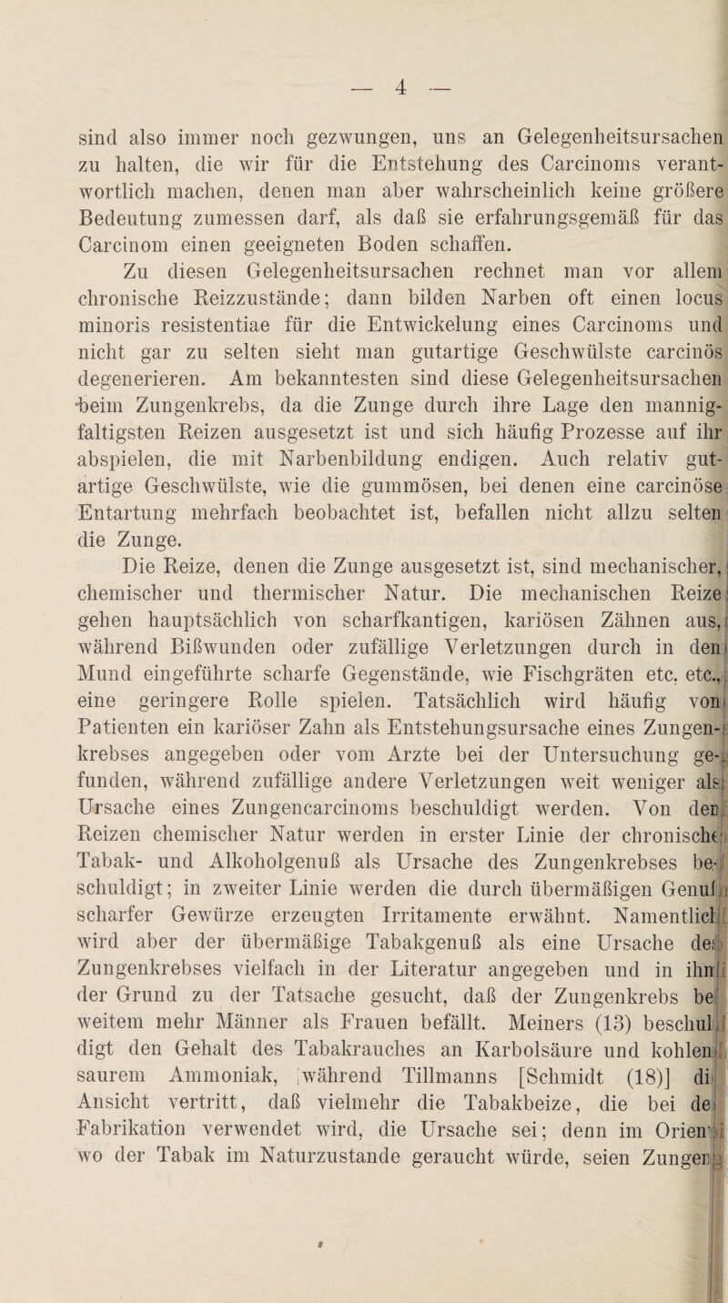 sind also immer noch gezwungen, uns an Gelegenheitsursachen zu halten, die wir für die Entstehung des Carcinoms verant¬ wortlich machen, denen man aber wahrscheinlich keine größere Bedeutung zumessen darf, als daß sie erfahrungsgemäß für das Carcinom einen geeigneten Boden schaffen. Zu diesen Gelegenheitsursachen rechnet man vor allem chronische Reizzustände; dann bilden Narben oft einen locus minoris resistentiae für die Entwickelung eines Carcinoms und nicht gar zu selten sieht man gutartige Geschwülste carcinös degenerieren. Am bekanntesten sind diese Gelegenheitsursachen Reim Zungenkrebs, da die Zunge durch ihre Lage den mannig¬ faltigsten Reizen ausgesetzt ist und sich häufig Prozesse auf ihr abspielen, die mit Narbenbildung endigen. Auch relativ gut¬ artige Geschwülste, wie die gummösen, bei denen eine carcinöse Entartung mehrfach beobachtet ist, befallen nicht allzu selten die Zunge. Die Reize, denen die Zunge ausgesetzt ist, sind mechanischer,: chemischer und thermischer Natur. Die mechanischen Reize: gehen hauptsächlich von scharfkantigen, kariösen Zähnen aus,; während Bißwunden oder zufällige Verletzungen durch in den; Mund eingeführte scharfe Gegenstände, wie Fischgräten etc, etc.,, eine geringere Rolle spielen. Tatsächlich wird häufig von; Patienten ein kariöser Zahn als Entstehungsursache eines Zungen-; krebses angegeben oder vom Arzte bei der Untersuchung ge¬ funden, während zufällige andere Verletzungen weit weniger als: Ursache eines Zungencarcinoms beschuldigt werden. Von der Reizen chemischer Natur werden in erster Linie der chronische Tabak- und Alkoholgenuß als Ursache des Zungenkrebses be¬ schuldigt; in zweiter Linie werden die durch übermäßigen Genuß scharfer Gewürze erzeugten Irritamente erwähnt. Namentlich wird aber der übermäßige Tabakgenuß als eine Ursache des: Zungenkrebses vielfach in der Literatur angegeben und in ihnI der Grund zu der Tatsache gesucht, daß der Zungenkrebs bei weitem mehr Männer als Frauen befällt. Meiners (13) beschul.: digt den Gehalt des Tabakrauches an Karbolsäure und kohlen; saurem Ammoniak, |während Tillmanns [Schmidt (18)] di Ansicht vertritt, daß vielmehr die Tabakbeize, die bei de> Fabrikation verwendet wird, die Ursache sei; denn im Orient wo der Tabak im Naturzustände geraucht würde, seien Zungen;: