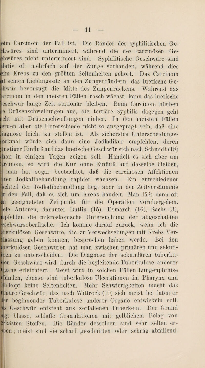 bim Carcinom der Fall ist. Die Ränder des syphilitischen Ge- fehwüres sind unterminiert, während die des carcinösen Ge- rhwüres nicht unterminiert sind. Syphilitische Geschwüre sind jdativ oft mehrfach auf der Zunge vorhanden, während dies leim Krebs zu den größten Seltenheiten gehört. Das Carcinom ut seinen Lieblingssitz an den Zungenrändern, das luetische Ge- ihwür bevorzugt die Mitte des Zungenrückens. Während das ftrcinom in den meisten Fällen rasch wächst, kann das luetische jeschwür lange Zeit stationär bleiben. Beim Carcinom bleiben he Drüsenschwellungen aus, die tertiäre Syphilis dagegen geht jcht mit Drüsenschwellungen einher. In den meisten Fällen erden aber die Unterschiede nicht so ausgeprägt sein, daß eine iagnose leicht zu stellen ist. Als sicherstes Unterscheidungs- jierkmal würde sich dann eine Jodkalikur empfehlen, deren Unstiger Einfluß auf das luetische Geschwür sich nach Schmidt (18) Ihon in einigen Tagen zeigen soll. Handelt es sich aber um ! trcinom, so wird die Kur ohne Einfluß auf dasselbe bleiben, 3 man hat sogar beobachtet, daß die carcinösen Affektionen later Jodkalibehandlung rapider wachsen. Ein entschiedener Ißchteil der Jodkalibehandlung liegt aber in der Zeitversäumnis i r den Fall, daß es sich um Krebs handelt. Man läßt dann oft < n geeignetsten Zeitpunkt für die Operation vorübergehen, fiele Autoren, darunter Butlin (15), Esmarch (16), Sachs (3), uipfelden die mikroskopische Untersuchung der abgeschabten r vSchwiirsoberfläche. Ich komme darauf zurück, wenn ich die jperkulösen Geschwüre, die zu Verwechselungen mit Krebs Ver- t iassung geben können, besprochen haben werde. Bei den ] mrkulösen Geschwüren hat man zwischen primären und Sekun¬ den zu unterscheiden. Die Diagnose der sekundären tuberku- ben Geschwüre wird durch die begleitende Tuberkulose anderer bgane erleichtert. Meist wird in solchen Fällen Lungenphthise runden, ebenso sind tuberkulöse Ulcerationen im Pharynx und Hhlkopf keine Seltenheiten. Mehr Schwierigkeiten macht das nmäre Geschwür, das nach Wittrock (10) sich meist bei latenter per beginnender Tuberkulose anderer Organe entwickeln soll, ijs Geschwür entsteht aus zerfallenen Tuberkeln. Der Grund 5 gt blasse, schlaffe Granulationen mit gelblichem Belag von - kästen Stoffen. Die Ränder desselben sind sehr selten er- 3 rnn ; meist sind sie scharf geschnitten oder schräg abfallend.