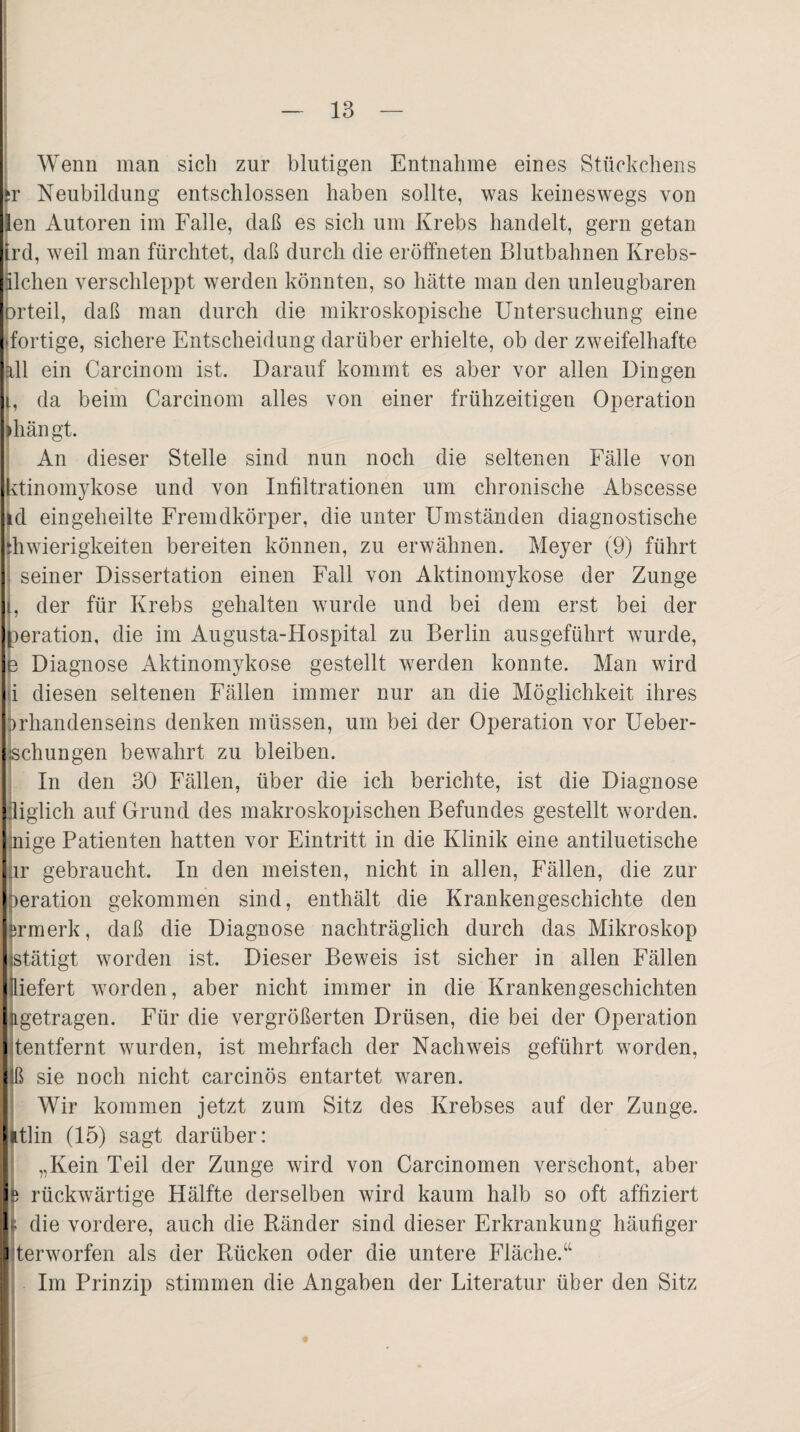 Wenn man sich zur blutigen Entnahme eines Stückchens Sr Neubildung entschlossen haben sollte, was keineswegs von en Autoren im Falle, daß es sich um Krebs handelt, gern getan ird, weil man fürchtet, daß durch die eröffneten Blutbahnen Krebs- Elchen verschleppt werden könnten, so hätte man den unleugbaren orteil, daß man durch die mikroskopische Untersuchung eine dortige, sichere Entscheidung darüber erhielte, ob der zweifelhafte all ein Carcinom ist. Darauf kommt es aber vor allen Dingen l, da beim Carcinom alles von einer frühzeitigen Operation »hängt. An dieser Stelle sind nun noch die seltenen Fälle von Utinomykose und von Infiltrationen um chronische Abscesse id eingeheilte Fremdkörper, die unter Umständen diagnostische ihwierigkeiten bereiten können, zu erwähnen. Meyer (9) führt seiner Dissertation einen Fall von Aktinomykose der Zunge t, der für Krebs gehalten wurde und bei dem erst bei der peration, die im Augusta-Hospital zu Berlin ausgeführt wurde, e Diagnose Aktinomykose gestellt werden konnte. Man wird i diesen seltenen Fällen immer nur an die Möglichkeit ihres brhandenseins denken müssen, um bei der Operation vor Ueber¬ sehn n gen bewahrt zu bleiben. In den 30 Fällen, über die ich berichte, ist die Diagnose liglich auf Grund des makroskopischen Befundes gestellt worden, nige Patienten hatten vor Eintritt in die Klinik eine antiluetische ir gebraucht. In den meisten, nicht in allen, Fällen, die zur beration gekommen sind, enthält die Krankengeschichte den jirmerk, daß die Diagnose nachträglich durch das Mikroskop stätigt worden ist. Dieser Beweis ist sicher in allen Fällen Iliefert worden, aber nicht immer in die Krankengeschichten Lgetragen. Für die vergrößerten Drüsen, die bei der Operation tentfernt wurden, ist mehrfach der Nachweis geführt worden, Iß sie noch nicht carcinös entartet waren. Wir kommen jetzt zum Sitz des Krebses auf der Zunge, itlin (15) sagt darüber: „Kein Teil der Zunge wird von Carcinomen verschont, aber rückwärtige Hälfte derselben wird kaum halb so oft affiziert i die vordere, auch die Ränder sind dieser Erkrankung häufiger terworfen als der Rücken oder die untere Fläche.“ Im Prinzip stimmen die Angaben der Literatur über den Sitz