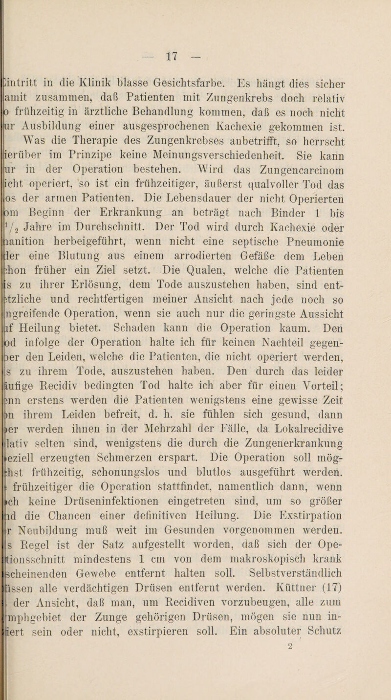 Eintritt in die Klinik blasse Gesichtsfarbe. Es hängt dies sicher amit zusammen, daß Patienten mit Zungenkrebs doch relativ o frühzeitig in ärztliche Behandlung kommen, daß es noch nicht ur Ausbildung einer ausgesprochenen Kachexie gekommen ist. Was die Therapie des Zungenkrebses anbetrifft, so herrscht lerüber im Prinzipe keine Meinungsverschiedenheit. Sie kann ur in der Operation bestehen. Wird das Zungencarcinom icht operiert, so ist ein frühzeitiger, äußerst qualvoller Tod das os der armen Patienten. Die Lebensdauer der nicht Operierten om Beginn der Erkrankung an beträgt nach Binder 1 bis 1/2 Jahre im Durchschnitt. Der Tod wird durch Kachexie oder lanition herbeigeführt, wenn nicht eine septische Pneumonie :1er eine Blutung aus einem arrodierten Gefäße dem Leben hon früher ein Ziel setzt. Die Qualen, welche die Patienten s zu ihrer Erlösung, dem Tode auszustehen haben, sind ent- tzliche und rechtfertigen meiner Ansicht nach jede noch so .ngreifende Operation, wenn sie auch nur die geringste Aussicht f Heilung bietet. Schaden kann die Operation kaum. Den d infolge der Operation halte ich für keinen Nachteil gegen- ber den Leiden, welche die Patienten, die nicht operiert werden, s zu ihrem Tode, auszustehen haben. Den durch das leider lufige Recidiv bedingten Tod halte ich aber für einen Vorteil; fenn erstens werden die Patienten wenigstens eine gewisse Zeit j>n ihrem Leiden befreit, d. h. sie fühlen sich gesund, dann er werden ihnen in der Mehrzahl der Fälle, da Lokalrecidive lativ selten sind, wenigstens die durch die Zungenerkrankung eziell erzeugten Schmerzen erspart. Die Operation soll mög- hst frühzeitig, schonungslos und blutlos ausgeführt werden, frühzeitiger die Operation stattfindet, namentlich dann, wenn ch keine Drüseninfektionen ein getreten sind, um so größer d die Chancen einer definitiven Heilung. Die Exstirpation r Neubildung muß weit im Gesunden vorgenommen werden, s Regel ist der Satz aufgestellt worden, daß sich der Ope- ionsschnitt mindestens 1 cm von dem makroskopisch krank cheinenden Gewebe entfernt halten soll. Selbstverständlich issen alle verdächtigen Drüsen entfernt werden. Küttner (17) der Ansicht, daß man, um Recidiven vorzubeugen, alle zum [mphgebiet der Zunge gehörigen Drüsen, mögen sie nun in- iert sein oder nicht, exstirpieren soll. Ein absoluter Schutz 2