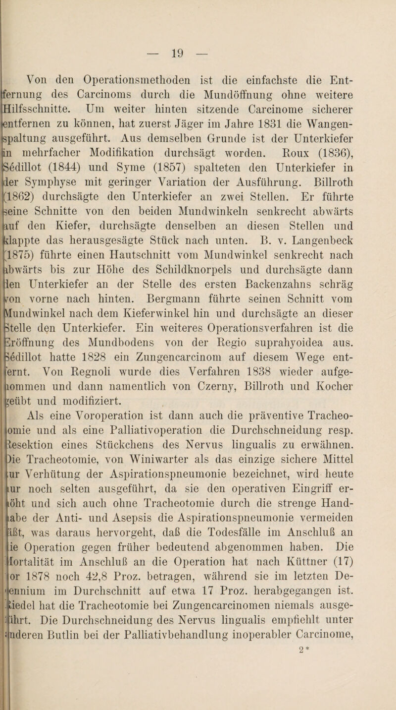 Von den Operationsmethoden ist die einfachste die Ent¬ fernung des Carcinoms durch die Mundöffnung ohne weitere Hilfsschnitte. Um weiter hinten sitzende Carcinome sicherer entfernen zu können, hat zuerst Jäger im Jahre 1831 die Wangen¬ spaltung ausgeführt. Aus demselben Grunde ist der Unterkiefer in mehrfacher Modifikation durchsägt worden. Roux (1836), Sedillot (1844) und Sy me (1857) spalteten den Unterkiefer in der Symphyse mit geringer Variation der Ausführung. Billroth (1862) durchsägte den Unterkiefer an zwei Stellen. Er führte seine Schnitte von den beiden Mundwinkeln senkrecht abwärts auf den Kiefer, durchsägte denselben an diesen Stellen und klappte das herausgesägte Stück nach unten. B. v. Langenbeck (1875) führte einen Hautschnitt vom Mundwinkel senkrecht nach ibwärts bis zur Höhe des Schildknorpels und durchsägte dann len Unterkiefer an der Stelle des ersten Backenzahns schräg ?on vorne nach hinten. Bergmann führte seinen Schnitt vom (Mundwinkel nach dem Kieferwinkel hin und durchsägte an dieser (Stelle den Unterkiefer. Ein weiteres Operationsverfahren ist die Eröffnung des Mundbodens von der Regio suprahyoidea aus. (Sedillot hatte 1828 ein Zungencarcinom auf diesem Wege ent- ernt. Von Regnoli wurde dies Verfahren 1838 wieder aufge- lOmmen und dann namentlich von Czerny, Billroth und Kocher ?eübt und modifiziert. Als eine Voroperation ist dann auch die präventive Tracheo- omie und als eine Palliativoperation die Durchschneidung resp. Jesektion eines Stückchens des Nervus lingualis zu erwähnen. )ie Tracheotomie, von Winiwarter als das einzige sichere Mittel ;ur Verhütung der Aspirationspneumonie bezeichnet, wird heute ur noch selten ausgeführt, da sie den operativen Eingriff er¬ höht und sich auch ohne Tracheotomie durch die strenge Hand- labe der Anti- und Asepsis die Aspirationspneumonie vermeiden Ißt, was daraus hervorgeht, daß die Todesfälle im Anschluß an ie Operation gegen früher bedeutend abgenommen haben. Die Mortalität im Anschluß an die Operation hat nach Küttner (17) or 1878 noch 42,8 Proz. betragen, während sie im letzten De- 'ennium im Durchschnitt auf etwa 17 Proz. herabgegangen ist. liedel hat die Tracheotomie bei Zungencarcinomen niemals ausge- Mhrt. Die Durchschneidung des Nervus lingualis empfiehlt unter i nderen Butlin bei der Palliativbehandlung inoperabler Carcinome, 2 *