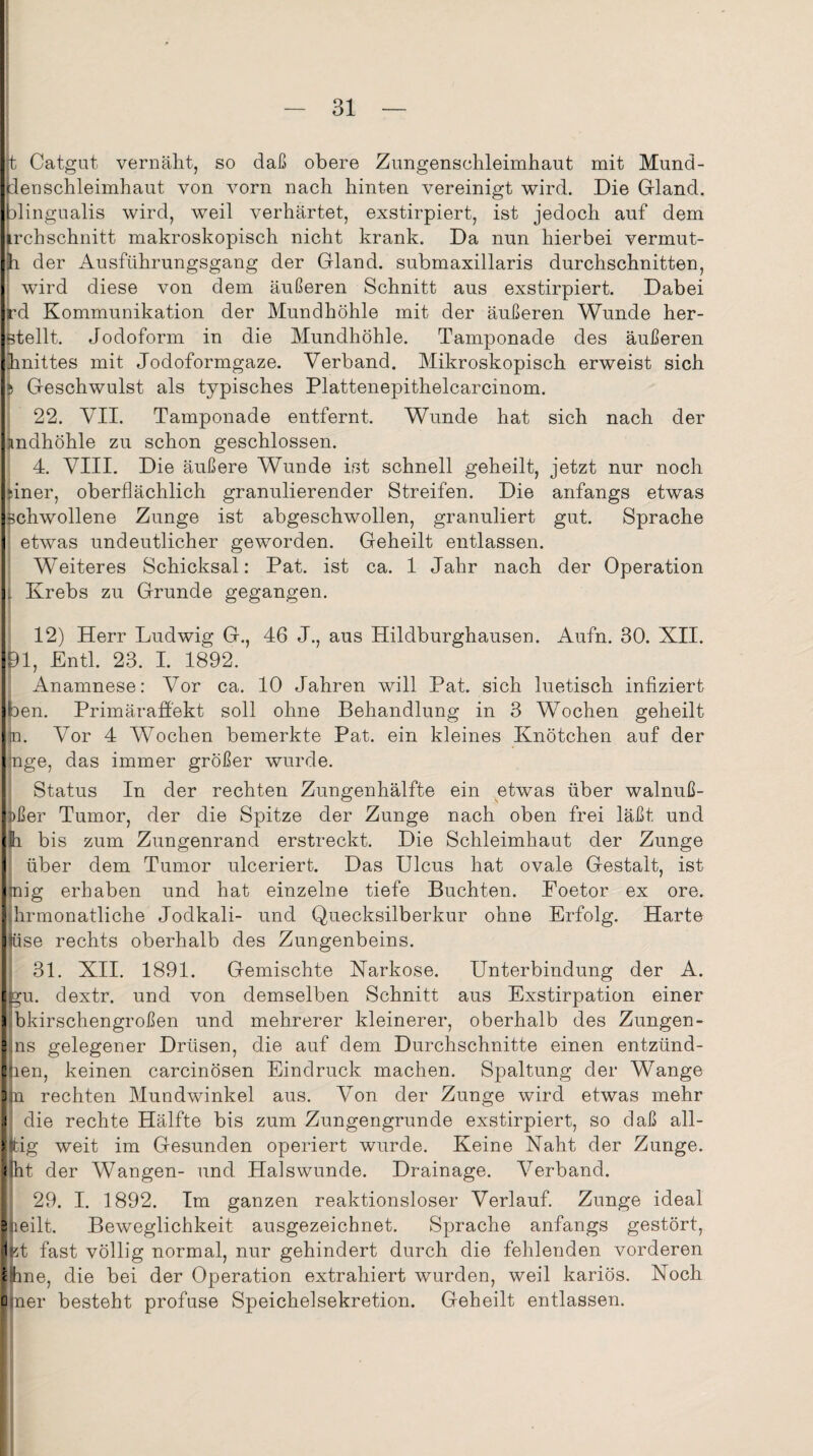 t Catgat vernäht, so daß obere Zungenschleimhaut mit Mund- ienschleimhaut von vorn nach hinten vereinigt wird. Die Gland. blingualis wird, weil verhärtet, exstirpiert, ist jedoch auf dem irchschnitt makroskopisch nicht krank. Da nun hierbei vermut- h der Ausführungsgang der Gland. submaxillaris durchschnitten, wird diese von dem äußeren Schnitt aus exstirpiert. Dabei rd Kommunikation der Mundhöhle mit der äußeren Wunde her- Btellt. Jodoform in die Mundhöhle. Tamponade des äußeren hnittes mit Jodoformgaze. Verband. Mikroskopisch erweist sich 5 Geschwulst als typisches Plattenepithelcarcinom. 22. VII. Tamponade entfernt. Wunde hat sich nach der imdhöhle zu schon geschlossen. 4. VIII. Die äußere Wunde ist schnell geheilt, jetzt nur noch ||iner, oberflächlich granulierender Streifen. Die anfangs etwas Ischwollene Zunge ist abgeschwollen, granuliert gut. Sprache I etwas undeutlicher geworden. Geheilt entlassen. Weiteres Schicksal: Pat. ist ca. 1 Jahr nach der Operation L Krebs zu Grunde gegangen. 12) Herr Ludwig G., 46 J., aus Hildburghausen. Aufn. 30. XII. 91, Entl. 23. I. 1892. Anamnese: Vor ca. 10 Jahren will Pat. sich luetisch infiziert Iben. Primäraffekt soll ohne Behandlung in 3 Wochen geheilt |m. Vor 4 WTochen bemerkte Pat. ein kleines Knötchen auf der . Inge, das immer größer wurde. Status In der rechten Zungenhälfte ein etwas über walnuß- Itßer Tumor, der die Spitze der Zunge nach oben frei läßt und IJh bis zum Zungenrand erstreckt. Die Schleimhaut der Zunge | über dem Tumor ulceriert. Das Ulcus hat ovale Gestalt, ist |mig erhaben und hat einzelne tiefe Buchten. Poetor ex ore. Ilhrmonatliche Jodkali- und Quecksilberkur ohne Erfolg. Harte Itüse rechts oberhalb des Zungenbeins. 31. XII. 1891. Gemischte Narkose. Unterbindung der A. Igu. dextr. und von demselben Schnitt aus Exstirpation einer a bkirschengroßen und mehrerer kleinerer, oberhalb des Zungen- ilns gelegener Drüsen, die auf dem Durchschnitte einen entzünd- llien, keinen carcinösen Eindruck machen. Spaltung der Wange Ijn rechten Mundwinkel aus. Von der Zunge wird etwas mehr .! die rechte Hälfte bis zum Zungengrunde exstirpiert, so daß all- Hig weit im Gesunden operiert wurde. Keine Naht der Zunge. ! 'nt der Wangen- und Halswunde. Drainage. Verband. 29. I. 1892. Im ganzen reaktionsloser Verlauf. Zunge ideal e peilt. Beweglichkeit ausgezeichnet. Sprache anfangs gestört, 1 pt fast völlig normal, nur gehindert durch die fehlenden vorderen 1 hne, die bei der Operation extrahiert wurden, weil kariös. Noch ü ner besteht profuse Speichelsekretion. Geheilt entlassen.