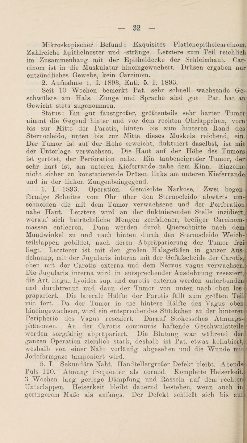 Mikroskopischer Befund : Exquisites Plattenepithelcarcinom. Zahlreiche Epithelnester und -stränge. Letztere zum Teil reichlich im Zusammenhang mit der Epitheldecke der Schleimhaut. Car- cinom ist in die Muskulatur hineingewuchert. Drüsen ergaben nur entzündliches Gewebe, kein Carcinom. 2. Aufnahme 1. I. 1893, Entl. 5. I. 1893. Seit 10 Wochen bemerkt Pat. sehr schnell wachsende Ge¬ schwülste am Hals. Zunge und Sprache sind gut. Pat. hat an Gewicht stets zugenommen. Status: Ein gut faustgroßer, größtenteils sehr harter Tumors nimmt die Gegend hinter und vor dem rechten Ohrläppchen, vorn bis zur Mitte der Parotis, hinten bis zum hinteren Band des Sternocleido, unten bis zur Mitte dieses Muskels reichend, ein. Der Tumor ist auf der Höhe erweicht, fluktuiert daselbst, ist mit der Unterlage verwachsen. Die Haut auf der Höhe des Tumors ist gerötet, der Perforation nahe. Ein taubeneigroßer Tumor, der j sehr hart ist, am unteren Kieferrande nahe dem Kinn. Einzelne] nicht sicher zu konstatierende Drüsen links am unteren Kieferrandei und in der linken Zungenbeingegend. 1. I. 1893. Operation. Gemischte Narkose. Zwei bogen¬ förmige Schnitte vom Ohr über den Sternocleido abwärts um-, schneiden die mit dem Tumor verwachsene und der Perforation) nahe Haut. Letztere wird an der fluktuierenden Stelle inzidiert,,: worauf sich beträchtliche Mengen zerfallener, breiiger Carcinom-1 massen entleeren. Dann werden durch Querschnitte nach dem: Mundwinkel zu und nach hinten durch den Sternocleido Weich-; teilslappen gebildet, nach deren Abpräparierung der Tumor frei; liegt. Letzterer ist mit den großen Halsgefäßen in ganzer Aus-; dehnung, mit der Jugularis interna mit der Gefäßscheide der Carotis, oben mit der Carotis externa und dem Nervus vagus verwachsen.! Die Jugularis interna wird in entsprechender Ausdehnung reseziert,; die Art. lingu., hyoidea sup. und carotis externa werden unterbunden und durchtrennt und dann der Tumor von unten nach oben los-, präpariert. Die laterale Hälfte der Parotis fällt zum größten Teil; mit fort. Da der Tumor in die hintere Hälfte des Vagus oben hineingewachsen, wird ein entsprechendes Stückchen an der hinteren Peripherie des Vagus reseziert. Darauf Stokessches Atmungs-i phänomen. An der Carotis communis haftende Geschwulstteile; werden sorgfältig abpräpariert. Die Blutung war während derj ganzen Operation ziemlich stark, deshalb ist Pat. etwas kollabiert,1 weshalb von einer Naht vorläufig abgesehen und die Wunde mits; Jodoformgaze tamponiert wird. 5. I. Sekundäre Naht. Handtellergroßer Defekt bleibt. Abends Puls 110. Atmung frequenter als normal. Komplette Heiserkeit. 3 Wochen lang geringe Dämpfung und Bassein auf dem rechten Unterlappen. Heiserkeit bleibt dauernd bestehen, wenn auch in geringerem Maße als anfangs. Der Defekt schließt sich bis auli