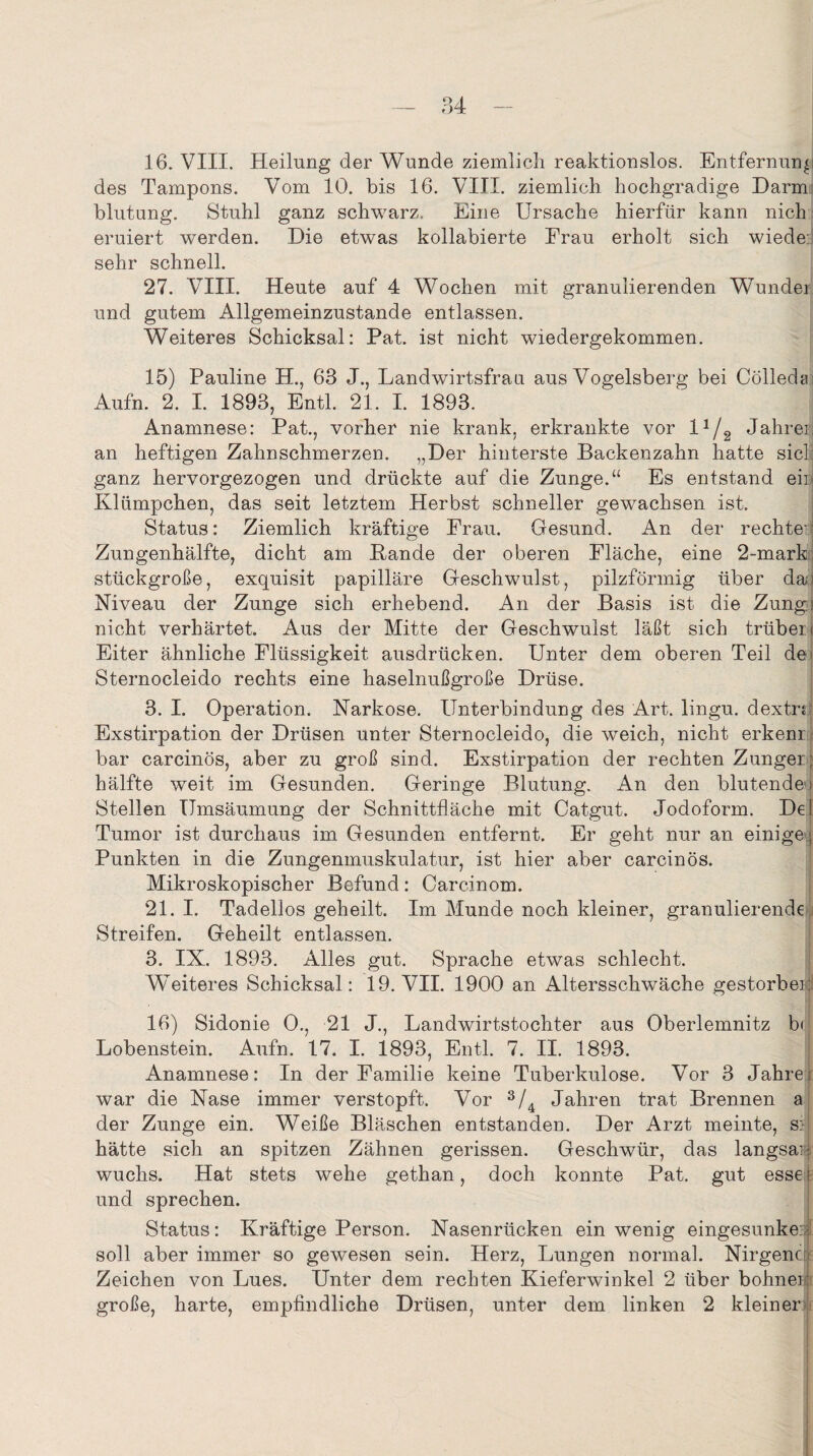 16. VIII. Heilung der Wunde ziemlich reaktionslos. Entfernung des Tampons. Vom 10. bis 16. VIII. ziemlich hochgradige Darm blutung. Stuhl ganz schwarz. Eine Ursache hierfür kann nich eruiert werden. Die etwas kollabierte Frau erholt sich wiede: sehr schnell. 27. VIII. Heute auf 4 Wochen mit granulierenden Wunder und gutem Allgemeinzustande entlassen. Weiteres Schicksal: Pat. ist nicht wiedergekommen. 15) Pauline H., 63 J., Landwirtsfraa aus Vogelsberg bei Cölledai Aufn. 2. I. 1893, Entl. 21. I. 1893. Anamnese: Pat., vorher nie krank, erkrankte vor l1/2 Jahre:: an heftigen Zahnschmerzen. „Der hinterste Backenzahn hatte siel: ganz hervorgezogen und drückte auf die Zunge.“ Es entstand ein Klümpchen, das seit letztem Herbst schneller gewachsen ist. Status: Ziemlich kräftige Frau. Gesund. An der rechte:: Zungenhälfte, dicht am Bande der oberen Fläche, eine 2-mark stückgroße, exquisit papilläre Geschwulst, pilzförmig über da| Niveau der Zunge sich erhebend. An der Basis ist die Zungi nicht verhärtet. Aus der Mitte der Geschwulst läßt sich trüben Eiter ähnliche Flüssigkeit ausdrücken. Unter dem oberen Teil de* Sternocleido rechts eine haselnußgroße Drüse. 3. I. Operation. Narkose. Unterbindung des Art. lingu. dextnl Exstirpation der Drüsen unter Sternocleido, die weich, nicht erkenr bar carcinös, aber zu groß sind. Exstirpation der rechten Zunger; hälfte weit im Gesunden. Geringe Blutung. An den blutende*) Stellen Umsäumung der Schnittfläche mit Catgut. Jodoform. De! Tumor ist durchaus im Gesunden entfernt. Er geht nur an einige 1 Punkten in die Zungenmuskulatur, ist hier aber carcinös. Mikroskopischer Befund: Carcinom. 21. I. Tadellos geheilt. Im Munde noch kleiner, granulierende Streifen. Geheilt entlassen. 3. IX. 1893. Alles gut. Sprache etwas schlecht. Weiteres Schicksal: 19. VII. 1900 an Altersschwäche gestorbe:: 16) Sidonie 0., 21 J., Landwirtstochter aus Oberlemnitz b< Lobenstein. Aufn. 17. I. 1893, Entl. 7. II. 1893. Anamnese: In der Familie keine Tuberkulose. Vor 3 Jahrei war die Nase immer verstopft. Vor 3/4 Jahren trat Brennen a der Zunge ein. Weiße Bläschen entstanden. Der Arzt meinte, sf hätte sich an spitzen Zähnen gerissen. Geschwür, das langsam wuchs. Hat stets wehe gethan, doch konnte Pat. gut esse \ und sprechen. Status: Kräftige Person. Nasenrücken ein wenig eingesunken soll aber immer so gewesen sein. Herz, Lungen normal. Nirgenc k Zeichen von Lues. Unter dem rechten Kieferwinkel 2 über bohne: große, harte, empfindliche Drüsen, unter dem linken 2 kleiner