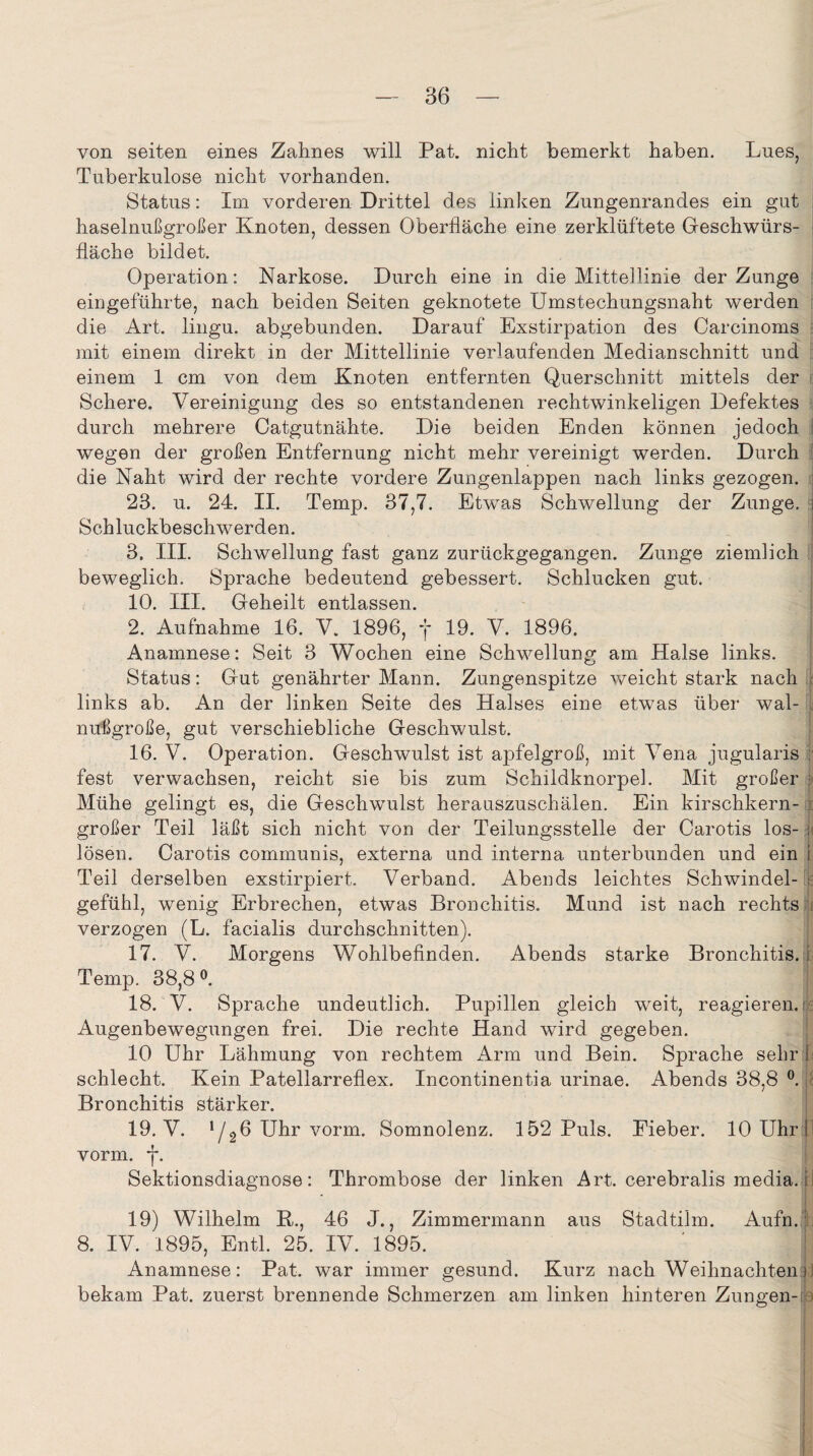 von seiten eines Zahnes will Pat. nicht bemerkt haben. Lues, Tuberkulose nicht vorhanden. Status: Im vorderen Drittel des linken Zungenrandes ein gut haselnußgroßer Knoten, dessen Oberfläche eine zerklüftete Geschwürs¬ fläche bildet. Operation: Narkose. Durch eine in die Mittellinie der Zunge eiugeführte, nach beiden Seiten geknotete Umstechungsnaht werden die Art. lingu. abgebunden. Darauf Exstirpation des Carcinoms mit einem direkt in der Mittellinie verlaufenden Medianschnitt und einem 1 cm von dem Knoten entfernten Querschnitt mittels der Schere. Vereinigung des so entstandenen rechtwinkeligen Defektes durch mehrere Oatgutnähte. Die beiden Enden können jedoch wegen der großen Entfernung nicht mehr vereinigt werden. Durch die Naht wird der rechte vordere Zungenlappen nach links gezogen. 23. u. 24. II. Temp. 37,7. Etwas Schwellung der Zunge, i Schluckbeschwerden. 3. III. Schwellung fast ganz zurückgegangen. Zunge ziemlich beweglich. Sprache bedeutend gebessert. Schlucken gut. 10. III. Geheilt entlassen. 2. Aufnahme 16. V. 1896, j* 19. V. 1896. Anamnese: Seit 3 Wochen eine Schwellung am Halse links. Status: Gut genährter Mann. Zungenspitze weicht stark nach links ab. An der linken Seite des Halses eine etwas über wal- .i nußgroße, gut verschiebliche Geschwulst. 16. V. Operation. Geschwulst ist apfelgroß, mit Vena jugularis ; fest verwachsen, reicht sie bis zum Schildknorpel. Mit großer Mühe gelingt es, die Geschwulst herauszuschälen. Ein kirschkern¬ großer Teil läßt sich nicht von der Teilungsstelle der Carotis los- ; lösen. Carotis communis, externa und interna unterbunden und ein t Teil derselben exstirpiert. Verband. Abends leichtes Schwindel- js gefühl, wenig Erbrechen, etwas Bronchitis. Mund ist nach rechts verzogen (L. facialis durchschnitten). 17. V. Morgens Wohlbefinden. Abends starke Bronchitis, i Temp. 38,8 °. 18. V. Sprache undeutlich. Pupillen gleich weit, reagieren. Augenbewegungen frei. Die rechte Hand wird gegeben. 10 Uhr Lähmung von rechtem Arm und Bein. Sprache sehr I schlecht. Kein Patellarreflex. Incontinentia urinae. Abends 38,8 °. Bronchitis stärker. 19. V. */26 Uhr vorm. Somnolenz. 152 Puls. Eieber. 10 Uhr I vorm. j*. Sektionsdiagnose: Thrombose der linken Art. cerebralis media. i 19) Wilhelm K., 46 J., Zimmermann aus Stadtilm. Aufn. 8. IV. 1895, Entl. 25. IV. 1895. Anamnese: Pat. war immer gesund. Kurz nach Weihnachten i bekam Pat. zuerst brennende Schmerzen am linken hinteren Zungen-;