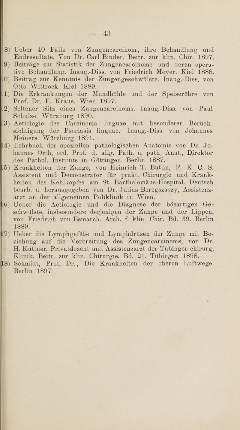 8) Ueber 40 Fälle von Zungencarcinom, ihre Behandlung und Endresultate. Von Dr. Carl Binder. Beitr, zur klin. Chir. 1897. 9) Beiträge zur Statistik der Zungencarcinome und deren opera¬ tive Behandlung. Inaug.-Diss. von Friedrich Meyer. Kiel 1888. 0) Beitrag zur Kenntnis der Zungengeschwülste. Inaug.-Diss. von Otto Wittrock. Kiel 1889. 1) Die Erkrankungen der Mundhöhle und der Speiseröhre von Prof. Dr. F. Kraus. Wien 1897. 2) Seltener Sitz eines Zungencarcinoms. Inaug.-Diss. von Paul Schulze. Würzburg 1890. 3) Aetiologie des Carcinoma linguae mit besonderer Berück¬ sichtigung der Psoriasis linguae. Inaug.-Diss. von Johannes Meiners. Würzburg 1891. 4) Lehrbuch der speziellen pathologischen Anatomie von Dr. Jo¬ hannes Orth, ord. Prof. d. allg. Path. u. path. Anat., Direktor des Pathol. Instituts in Göttingen. Berlin 1887. 5) Krankheiten der Zunge, von Heinrich T. Butlin, F. K. C. S. Assistent und Demonstrator für prakt. Chirurgie und Krank¬ heiten des Kehlkopfes am St. Bartholomäus-Hospital. Deutsch bearb. u, herausgegeben von Dr. Julius Beregszaszy, Assistenz¬ arzt an der allgemeinen Poliklinik in Wien. 6) Ueber die Aetiologie und die Diagnose der bösartigen Ge¬ schwülste, insbesondere derjenigen der Zunge und der Lippen, von Friedrich von Esmarch. Arch. f. klin. Chir. Bd. 39. Berlin 1889. .7) Ueber die Lymphgefäße und Lymphdrtisen der Zunge mit Be¬ ziehung auf die Verbreitung des Zungencarcinoms,, von Dr. H. Küttner, Privatdozent und Assistenzarzt der Tübinger ehirurg. Klinik. Beitr. zur klin. Chirurgie. Bd. 21. Tübingen 1898. 18) Schmidt, Prof. Dr., Die Krankheiten der oberen Luftwege. Berlin 1897.