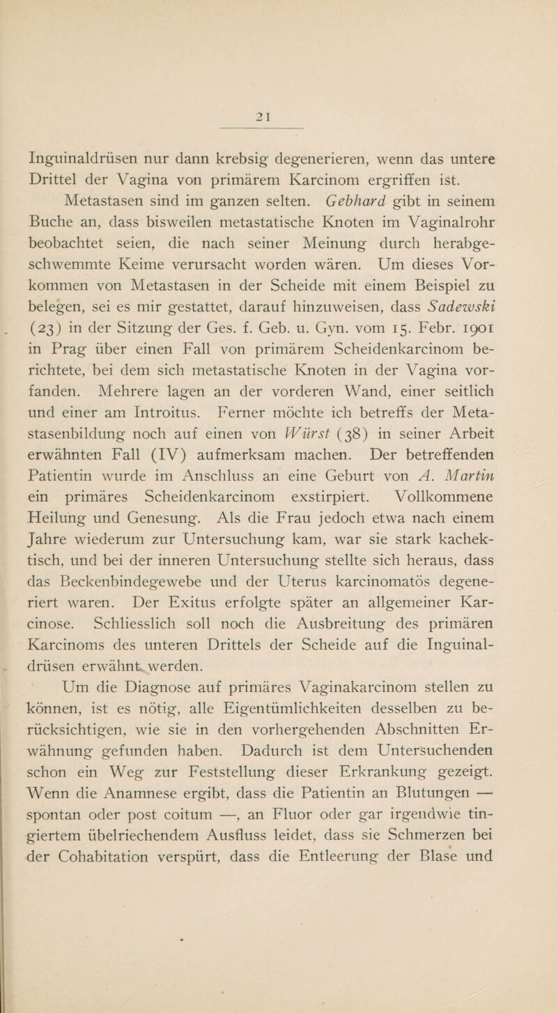 Inguinaldrüsen nur dann krebsig degenerieren, wenn das untere Drittel der Vagina von primärem Karcinom ergriffen ist. Metastasen sind im ganzen selten. Gebhard gibt in seinem Buche an, dass bisweilen metastatische Knoten im Vaginalrohr beobachtet seien, die nach seiner Meinung durch herabge¬ schwemmte Keime verursacht worden wären. Um dieses Vor¬ kommen von Metastasen in der Scheide mit einem Beispiel zu belegen, sei es mir gestattet, darauf hinzuweisen, dass Sadewski (23) in der Sitzung der Ges. f. Geb. u. Gyn. vom 15. Febr. 1901 in Prag über einen Fall von primärem Scheidenkarcinom be¬ richtete, bei dem sich metastatische Knoten in der Vagina vor¬ fanden. Mehrere lagen an der vorderen Wand, einer seitlich und einer am Introitus. Ferner möchte ich betreffs der Meta¬ stasenbildung noch auf einen von Wurst (38) in seiner Arbeit erwähnten Fall (IV) aufmerksam machen. Der betreffenden Patientin wurde im Anschluss an eine Geburt von A. Martin ein primäres Scheidenkarcinom exstirpiert. Vollkommene Heilung und Genesung. Als die Frau jedoch etwa nach einem Jahre wiederum zur Untersuchung kam, war sie stark kachek- tisch, und bei der inneren Untersuchung stellte sich heraus, dass das Beckenbindegewebe und der Uterus karcinomatös degene¬ riert waren. Der Exitus erfolgte später an allgemeiner Kar- cinose. Schliesslich soll noch die Ausbreitung des primären Karcinoms des unteren Drittels der Scheide auf die Inguinal¬ drüsen erwähnt werden. Um die Diagnose auf primäres Vaginakarcinom stellen zu können, ist es nötig, alle Eigentümlichkeiten desselben zu be¬ rücksichtigen, wie sie in den vorhergehenden Abschnitten Er¬ wähnung gefunden haben. Dadurch ist dem Untersuchenden schon ein Weg zur Feststellung dieser Erkrankung gezeigt. Wenn die Anamnese ergibt, dass die Patientin an Blutungen — spontan oder post coitum —, an Fluor oder gar irgendwie tin- giertem übelriechendem Ausfluss leidet, dass sie Schmerzen bei der Cohabitation verspürt, dass die Entleerung der Blase und