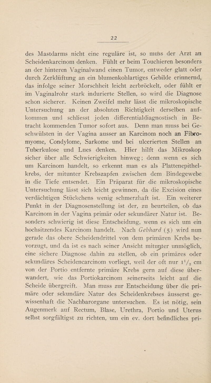 des Mastdarms nicht eine reguläre ist, so muss der Arzt an Scheidenkarcinom denken. Fühlt er beim Touchieren besonders an der hinteren Vaginalwand einen Tumor, entweder glatt oder durch Zerklüftung an ein blumenkohlartiges Gebilde erinnernd, das infolge seiner Morschheit leicht zerbröckelt, oder fühlt er im Vaginalrohr stark indurierte Stellen, so wird die Diagnose schon sicherer. Keinen Zweifel mehr lässt die mikroskopische Untersuchung an der absoluten Richtigkeit derselben auf- kommen und schliesst jeden differentialdiagnostisch in Be¬ tracht kommenden Tumor sofort aus. Denn man muss bei Ge¬ schwülsten in der Vagina ausser an Karcinom noch an Fibro- myome, Condylome, Sarkome und bei ulcerierten Stellen an Tuberkulose und Lues danken. Hier hilft das Mikroskop sicher über alle Schwierigkeiten hinweg; denn wenn es sich um Karcinom handelt, so erkennt man es als Plattenepithel¬ krebs, der mitunter Krebszapfen zwischen dem Bindegewebe in die Tiefe entsendet. Ein Präparat für die mikroskopische Untersuchung lässt sich leicht gewinnen, da die Excision eines verdächtigen Stückchens wenig schmerzhaft ist. Ein weiterer Punkt in der Diagnosenstellung ist der, zu beurteilen, ob das Karcinom in der Vagina primär oder sekundärer Natur ist. Be¬ sonders schwierig ist diese Entscheidung, wenn es sich um ein hochsitzendes Karcinom handelt. Nach Gebhard (5) wird nun gerade das obere Scheidendrittel von dem primären Krebs be¬ vorzugt, und da ist es nach seiner Ansicht mitunter unmöglich, eine sichere Diagnose dahin zu stellen, ob ein primäres oder sekundäres Scheiclencarcinom vorliegt, weil der oft nur i1/2 cm von der Portio entfernte primäre Krebs gern auf diese über¬ wandert, wie das Portiokarcinom seinerseits leicht auf die Scheide übergreift. Man muss zur Entscheidung über die pri¬ märe oder sekundäre Natur des Scheidenkrebses äusserst ge¬ wissenhaft die Nachbarorgane untersuchen. Es ist nötig, sein Augenmerk auf Rectum, Blase, LTrethra, Portio und Uterus selbst sorgfältigst zu richten, um ein ev. dort befindliches pri-