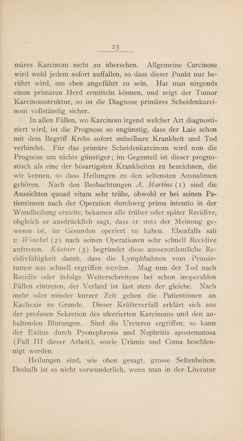 märes Karcinom nicht zu übersehen. Allgemeine Carcinose wird wohl jedem sofort auffallen, so dass dieser Punkt nur be¬ rührt wird, um eben angeführt zu sein. Hat man nirgends einen primären Herd ermitteln können, und zeigt der Tumor Karcinomstruktur, so ist die Diagnose primäres Scheidenkarci- nom vollständig sicher. In allen Fällen, wo Karcinom irgend welcher Art diagnosti¬ ziert wird, ist die Prognose so ungünstig, dass der Laie schon mit dem Begriff Krebs sofort unheilbare Krankheit und Tod verbindet. Für das primäre Scheidenkarcinom wird nun die Prognose um nichts günstiger; im Gegenteil ist dieser progno¬ stisch als eine der bösartigsten Krankheiten zu bezeichnen, die wir kennen, so dass Heilungen zu den seltensten Ausnahmen gehören. Nach den Beobachtungen A. Martins (i) sind die Aussichten quoad vitam sehr trübe, obwohl er bei seinen Pa¬ tientinnen nach der Operation durchweg prima intentio in der Wundheilung erzielte; bekamen alle früher oder später Recidive, obgleich er ausdrücklich sagt, dass er stets der Meinung ge¬ wesen ist, im Gesunden operiert zu haben. Ebenfalls sah v. Winckel (2) nach seinen Operationen sehr schnell Recidive auftreten. Küstner (3) begründet diese ausserordentliche Re- cidivfähigkeit damit, dass die Lymphbahnen vom Primär¬ tumor aus schnell ergriffen werden. Mag nun der Tod nach Recidiv oder infolge Weiterschreitens bei schon inoperablen Fällen eintreten, der Verlauf ist fast stets der gleiche. Nach mehr oder minder kurzer Zeit gehen die Patientinnen an Kachexie zu Grunde. Dieser Kräfteverfall erklärt sich aus der profusen Sekretion des ulcerierten Karcinoms und den an¬ haltenden Blutungen. Sind die Ureteren ergriffen, so kann der Exitus durch Pyonephrosis und Nephritis apostematosa (Fall III dieser Arbeit), sowie Urämie und Coma beschleu¬ nigt werden. Heilungen sind, wie oben gesagt, grosse Seltenheiten. Deshalb ist es nicht verwunderlich, wenn man in der Literatur