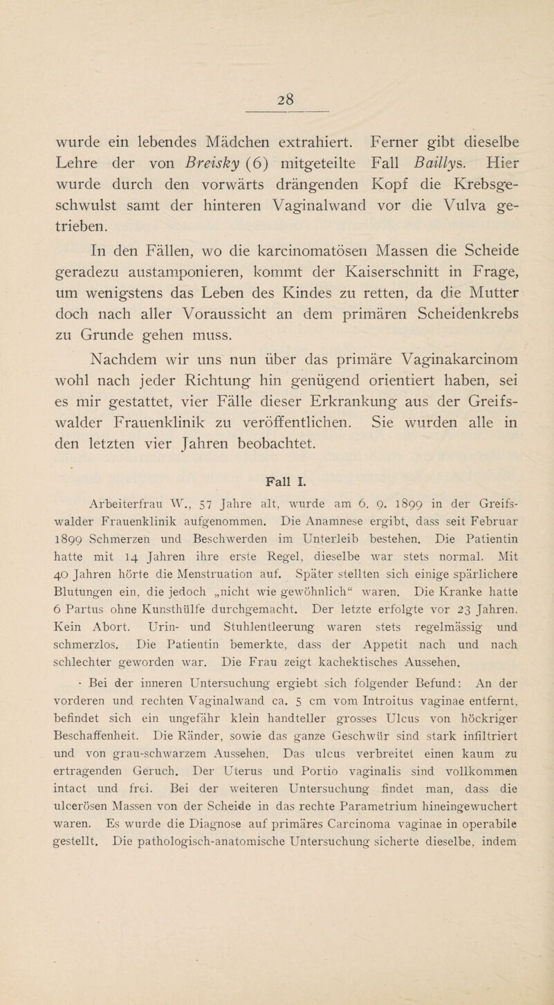 wurde ein lebendes Mädchen extrahiert. Ferner gibt dieselbe Lehre der von Breisky (6) mitgeteilte Fall Baillys. Hier wurde durch den vorwärts drängenden Kopf die Krebsge¬ schwulst samt der hinteren Vaginal wand vor die Vulva ge¬ trieben. In den Fällen, wo die karcinomatösen Massen die Scheide geradezu austamponieren, kommt der Kaiserschnitt in Frage, um wenigstens das Leben des Kindes zu retten, da die Mutter doch nach aller Voraussicht an dem primären Scheidenkrebs zu Grunde gehen muss. Nachdem wir uns nun über das primäre Vaginakarcinom wohl nach jeder Richtung hin genügend orientiert haben, sei es mir gestattet, vier Fälle dieser Erkrankung aus der Greifs- walder Frauenklinik zu veröffentlichen. Sie wurden alle in den letzten vier Jahren beobachtet. Fall I. Arbeiterfrau W., 57 Jahre alt, wurde am 6. 9. 1899 in der Greifs- walder Frauenklinik aufgenommen. Die Anamnese ergibt, dass seit Februar 1899 Schmerzen und Beschwerden im Unterleib bestehen. Die Patientin hatte mit 14 Jahren ihre erste Regel, dieselbe war stets normal. Mit 40 Jahren hörte die Menstruation auf. Später stellten sich einige spärlichere Blutungen ein, die jedoch „nicht wie gewöhnlich“ waren. Die Kranke hatte 6 Partus ohne Kunsthülfe durchgemacht. Der letzte erfolgte vor 23 Jahren. Kein Abort. Urin- und Stuhlentleerung waren stets regelmässig und schmerzlos. Die Patientin bemerkte, dass der Appetit nach und nach schlechter geworden war. Die Frau zeigt kachektisch.es Aussehen. • Bei der inneren Untersuchung ergiebt sich folgender Befund: An der vorderen und rechten Vaginalwand ca. 5 cm vom Introitus vaginae entfernt, befindet sich ein ungefähr klein handteller grosses Ulcus von höckriger Beschaffenheit. Die Ränder, sowie das ganze Geschwür sind stark infiltriert und von grau-schwarzem Aussehen. Das ulcus verbreitet einen kaum zu ertragenden Geruch. Der Uterus und Portio vaginalis sind vollkommen intact und frei. Bei der weiteren Untersuchung findet man, dass die ulcerösen Massen von der Scheide in das rechte Parametrium hineingewuchert waren. Es wurde die Diagnose auf primäres Carcinoma vaginae in operabile gestellt. Die pathologisch-anatomische Untersuchung sicherte dieselbe, indem