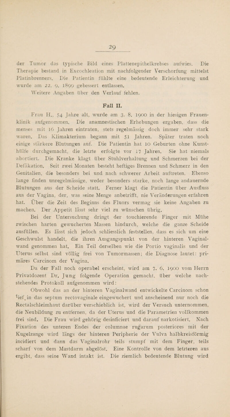 der Tumor das typische Bild eines Plattenepithelkrebses aufwies. Die Therapie bestand in Excochleation mit nachfolgender Verschorfung mittelst Platinbrenners. Die Patientin fühlte eine bedeutende Erleichterung und wurde am 22. 9. 1899 gebessert entlassen. Weitere Angaben über den Verlauf fehlen. Fall II. Frau HL 54 Jahre alt, wurde am 3. 8. 1900 in der hiesigen Frauen¬ klinik aufgenommen. Die anamnestischen Erhebungen ergaben, dass die menses mit 16 Jahren eintraten, stets regelmässig doch immer sehr stark waren. Das Klimakterium begann mit 51 Jahren. Später traten noch einige stärkere Blutungen auf. Die Patientin hat 10 Geburten ohne Ivunst- hlilfe durchgemacht, die letzte erfolgte vor 17 Jahren. Sie hat niemals abortiert. Die Kranke klagt über Stuhlverhaltung und Schmerzen bei der Defäkation. Seit zwei Monaten besteht heftiges Brennen und Schmerz in den Genitalien, die besonders bei und nach schwerer Arbeit auftreten. Ebenso lange finden unregelmässige, weder besonders starke, noch lange andauernde Blutungen aus der Scheide statt. Ferner klagt die Patientin über Ausfluss aus der Vagina, der, was seine Menge anbetrifft, nie Veränderungen erfahren hat. Uber die Zeit des Beginns des Fluors vermag sie keine Angaben zu machen. Der Appetit lässt sehr viel zu wünschen übrig. Bei der Untersuchung dringt der touchierende Finger mit Mühe zwischen harten gewucherten Massen hindurch, welche die ganze Scheide ausfüllen. Es lässt sich jedoch schliesslich feststellen, dass es sich um eine Geschwulst handelt, die ihren Ausgangspunkt von der hinteren Vaginal¬ wand genommen hat. Ein Teil derselben wie die Portio vaginalis und der Uterus selbst sind völlig frei von Tumormassen; die Diagnose lautet: pri¬ märes Carcinom der Vagina. Da der Fall noch operabel erscheint, wird am 7. 6. 1900 vom Plerrn Privatdozent Dr. Jung folgende Operation gemacht, über welche nach¬ stehendes Protokoll aufgenommen wird: Obwohl das an der hinteren Vaginalwand entwickelte Carcinom schon *ief_ in das septum rectovaginale eingewuchert und anscheinend nur noch die Rectalschleimhaut darüber verschieblich ist, wird der Versuch unternommen, die Neubildung zu entfernen, da der Uterus und die Parametrien vollkommen frei sind. Die Frau wird gehörig desinficiert und darauf narkotisiert. Nach Fixation des unteren Endes der columnae rugarum posteriores mit der Kugelzange wird längs der hinteren Peripherie der Vulva halbkreisförmig incidiert und dann das Vaginalrohr teils stumpf mit dem Finger, teils scharf von dem Mastdarm abgelöst. Eine Kontrolle von dem letzteren aus ergibt, dass seine Wand intakt ist. Die ziemlich bedeutende Blutung wird