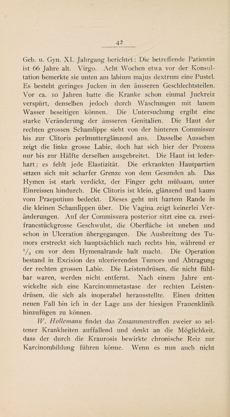 Geb. u. Gyn. XI. Jahrgang berichtet: Die betreffende Patientin ist 66 Jahre alt. Virgo. Acht Wochen etwa vor der Konsul¬ tation bemerkte sie unten am labium majus dextrum eine Pustel. Es besteht geringes Jucken in den äusseren Geschlechtsteilen. Vor ca. io Jahren hatte die Kranke schon einmal Juckreiz verspürt, denselben jedoch durch Waschungen mit lauem Wasser beseitigen können. Die Untersuchung ergibt eine starke Veränderung der äusseren Genitalien. Die Haut der rechten grossen Schamlippe sieht von der hinteren Commissur bis zur Clitoris perlmutterglänzend aus. Dasselbe Aussehen zeigt die linke grosse Labie, doch hat sich hier der Prozess nur bis zur Hälfte derselben ausgebreitet. Die Plaut ist leder¬ hart; es fehlt jede Elastizität. Die erkrankten Plautpartien setzen sich mit scharfer Grenze von dem Gesunden ab. Das Hymen ist stark verdickt, der Finger geht mühsam, unter Einreissen hindurch. Die Clitoris ist klein, glänzend und kaum vom Praeputium bedeckt. Dieses geht mit hartem Rande in die kleinen Schamlippen über. Die Vagina zeigt keinerlei Ver¬ änderungen. Auf der Commissura posterior sitzt eine ca. zwei¬ francstückgrosse Geschwulst, die Oberfläche ist uneben und schon in Ulceration übergegangen. Die Ausbreitung des Tu¬ mors erstreckt sich hauptsächlich nach rechts hin, während er 3/2 cm vor dem Hymenalrande halt macht. Die Operation bestand in Excision des ulcerierenden Tumors und Abtragung der rechten grossen Labie. Die Leistendrüsen, die nicht fühl¬ bar waren, werden nicht entfernt. Nach einem Jahre ent¬ wickelte sich eine Karcinommetastase der rechten Leisten¬ drüsen, die sich als inoperabel herausstellte. Einen dritten neuen Fall bin ich in der Lage aus der hiesigen Frauenklinik hinzufügen zu können. W. Hollemann findet das Zusammentreffen zweier so sel¬ tener Krankheiten auffallend und denkt an die Möglichkeit, dass der durch die Kraurosis bewirkte chronische Reiz zur Karcinombildung führen könne. Wenn es nun auch nicht